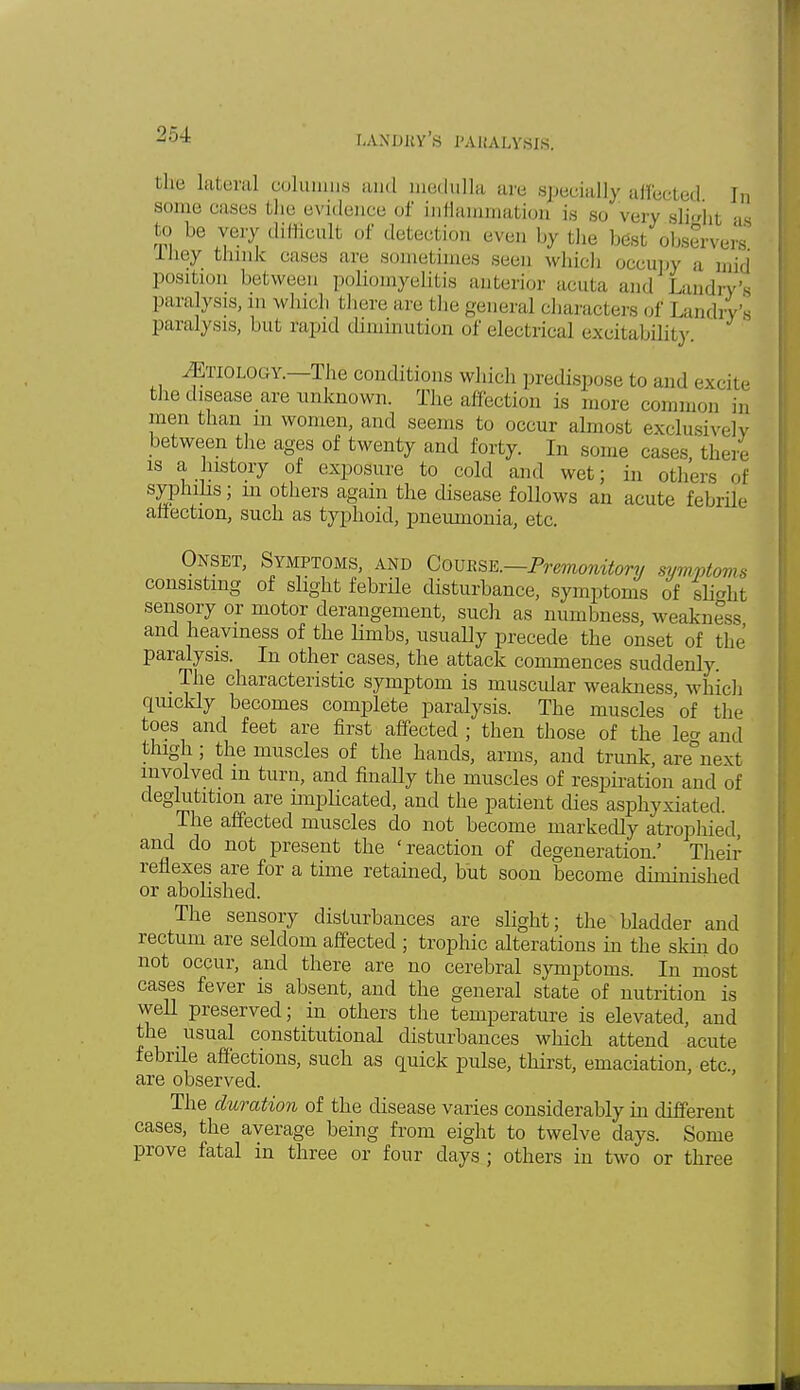 landby's paralysis; llu' lateral columns and medulla are specially affected In some cases bhe evidence of inflammation is so very slighl aa to be very difficult of detection even by the best observers IJiey think eases are sometimes seen which occupy a mid position between poliomyelitis anterior acuta and Landry's paralysis, in which there are the general characters of Landn paralysis, but rapid diminution of electrical excitability. ^Etiology.—The conditions which predispose to and excite the disease are unknown. The affection is more common in men than m women, and seems to occur almost exclusively between the ages of twenty and forty. In some cases there is a history of exposure to cold and wet; in others of syphilis; m others again the disease follows an acute febrile affection, such as typhoid, pneumonia, etc. Onset, Symptoms, and Course.—Premonitory symptoms consisting of slight febrile disturbance, symptoms of slight sensory or motor derangement, such as numbness, weakness and heaviness of the limbs, usually precede the onset of the paralysis. In other cases, the attack commences suddenly. _ The characteristic symptom is muscular weakness, which quickly becomes complete paralysis. The muscles of the toes and feet are first affected ; then those of the le<* and thigh; the muscles of the hands, arms, and trunk, arenext involved in turn, and finally the muscles of respiration and of deglutition are miplicated, and the patient dies asphyxiated. The affected muscles do not become markedly atrophied, and do not present the 'reaction of degeneration/ Their reflexes are for a time retained, but soon become diminished or abolished. The sensory disturbances are slight; the bladder and rectum are seldom affected ; trophic alterations in the skin do not occur, and there are no cerebral symptoms. In most cases fever is absent, and the general state of nutrition is well preserved; in others the temperature is elevated, and the usual constitutional disturbances which attend acute febrile affections, such as quick pulse, thirst, emaciation, etc. are observed. The duration of the disease varies considerably in different cases, the average being from eight to twelve days. Some prove fatal in three or four days ; others in two or three