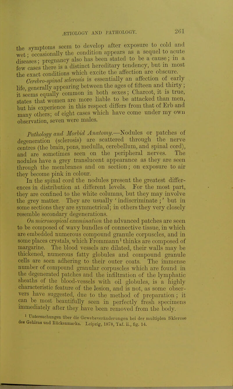 jmnLoCY AND PATHOLOGY. the symptoms seem to develop after exposure to cold and wet • occasionally the condition appears as a sequel to acute diseases ■ preo-uancy also has beeu stated to he a cause; id a few cases there is a distiuct hereditary tendency, but in most the exact conditions which excite the affection are obscure. Cerebrospinal sclerosis is essentially an affection of early life generally appearing between the ages of fifteen and thirty ; it seems equally common in both sexes; Charcot, it is true, states that women are more liable to be attacked than men, but his experience hi this respect differs from that of Erb and many others; of eight cases which have come under my own observation, seven were males. Pathology and Morbid Anatomy.—Nodules or patches of defeneration (sclerosis) are scattered through the nerve centres (the brain, pons, medulla, cerebellum, and spinal cord), and are sometimes seen on the peripheral nerves. The nodides have a grey translucent appearance as they are seen through the membranes and on section; on exposure to air they become pink in colour. In the spinal cord the nodules present the greatest differ- ences in distribution at different levels. For the most part, they are confined to the white columns, but they may involve the grey matter. They are usually 'indiscriminate ;' but in some sections they are symmetrical; in others they very closely resemble secondary degenerations. On microscopical examination the advanced patches are seen to be composed of wavy bundles of connective tissue, in which are embedded numerous compound granule corpuscles, and in some places crystals, which Frommann1 thinks are composed of margarine. The blood vessels are dilated, their walls may be thickened, numerous fatty globules and compound granule cells are seen adhering to their outer coats. The immense number of compound granular corpuscles which are found in the degenerated patches and the infiltration of the lymphatic sheaths of the blood-vessels with oil globules, is a highly characteristic feature of the lesion, and is not, as some obser- vers have suggested, due to the method of preparation ; it can be most beautifully seen in perfectly fresh specimens nnmediately after they have been removed from the body. 1 Untersuchungen iiber die Gewebsveranderungen bei der multiplen Sklerose des Gehirns und EUckenrnarks. Leipzig, 1878, Taf. ii., fig. 14.