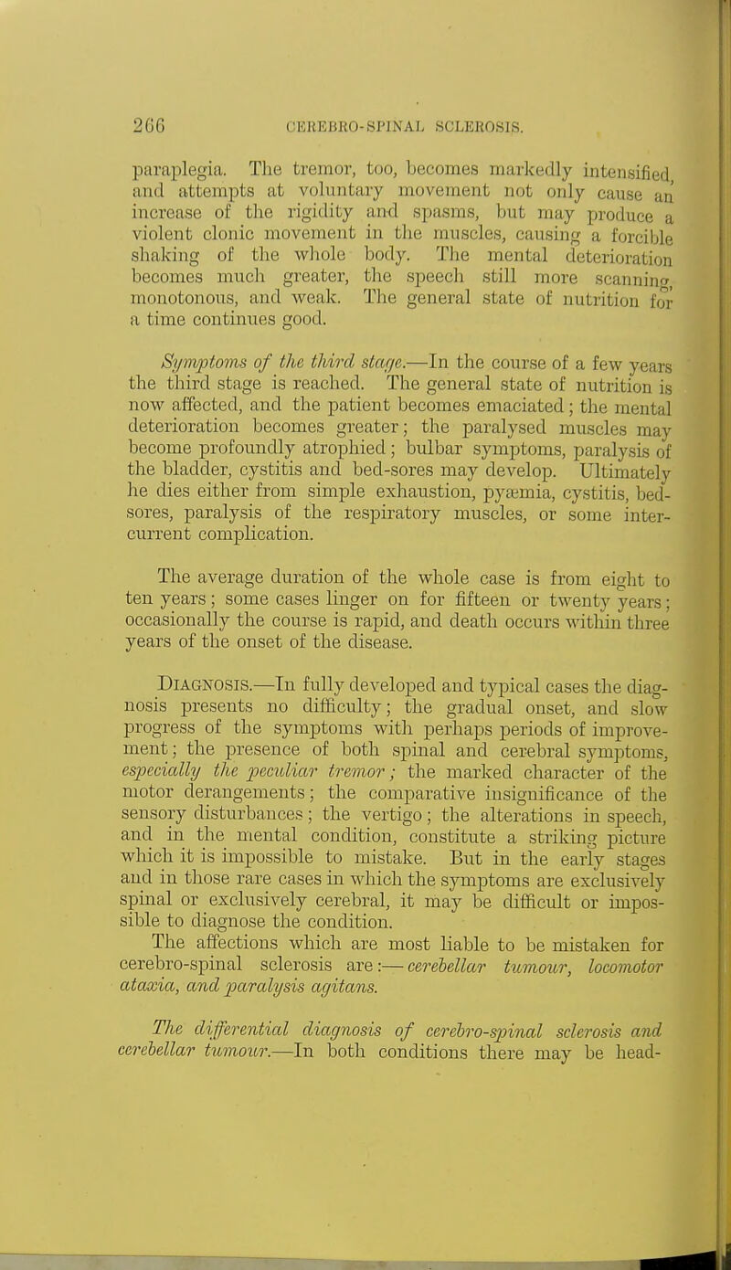 paraplegia. The tremor, boo, becomes markedly intensified and attempts at voluntary movement not only cans.- increase of the rigidity and spasms, but may produce a violent clonic movement in the muscles, causing a forcible shaking of the whole body. The mental deterioration becomes much greater, the speech still more scanning, monotonous, and weak. The general state of nutrition for a time continues good. Symptoms of the third stage.—In the course of a few years the third stage is reached. The general state of nutrition is now affected, and the patient becomes emaciated; the mental deterioration becomes greater; the paralysed muscles may become profoundly atrophied; bulbar symptoms, paralysis of the bladder, cystitis and bed-sores may develop. Ultimately he dies either from simple exhaustion, pyaemia, cystitis, bed- sores, paralysis of the respiratory muscles, or some inter- current complication. The average duration of the whole case is from eight to ten years; some cases linger on for fifteen or twenty years; occasionally the course is rapid, and death occurs within three years of the onset of the disease. Diagnosis.—In fully developed and typical cases the diag- nosis presents no difficulty; the gradual onset, and slow progress of the symptoms with perhaps periods of improve- ment; the presence of both spinal and cerebral symptoms. especially the peculiar tremor; the marked character of the motor derangements; the comparative insignificance of the sensory disturbances; the vertigo; the alterations in speech, and in the mental condition, constitute a striking picture which it is impossible to mistake. But in the early stages and in those rare cases in which the symptoms are exclusively spinal or exclusively cerebral, it may be difficult or impos- sible to diagnose the condition. The affections which are most liable to be mistaken for cerebro-spinal sclerosis are:—cerebellar tumour, locomotor ataxia, and paralysis agitans. The differential diagnosis of cerebrospinal sclerosis and cerebellar tumour.—In both conditions there may be head-