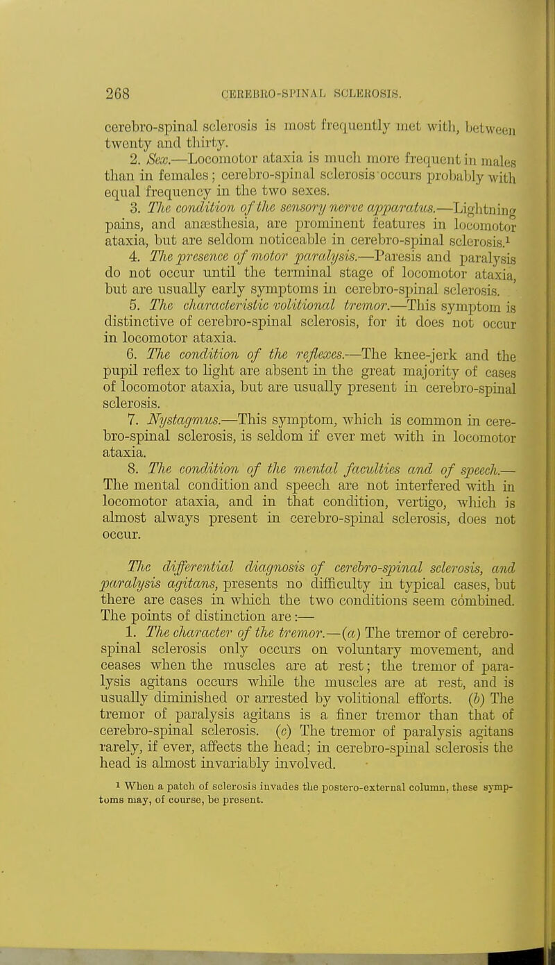 cerebro-spinal sclerosis is most frequently met with, between twenty and thirty. 2. Sex.—Locomotor ataxia is much more frequent in males than in females; cerebro-spinal sclerosis occurs probably Math equal frequency in the two sexes. 3. The condition of the sensory nerve apparatus.—Lightning pains, and anaesthesia, are prominent features in locomotor ataxia, but are seldom noticeable in cerebro-spinal sclerosis.1 4. The presence of motor paralysis.—Paresis and paralysis do not occur until the terminal stage of locomotor ataxia but are usually early symptoms in cerebro-spinal sclerosis. 5. The characteristic volitional tremor.—This symptom is distinctive of cerebro-spinal sclerosis, for it does not occur in locomotor ataxia. 6. TJie condition of the reflexes.—The knee-jerk and the pupil reflex to light are absent in the great majority of cases of locomotor ataxia, but are usually present in cerebro-spinal sclerosis. 7. Nystagmus.—This symptom, which is common in cere- bro-spinal sclerosis, is seldom if ever met with in locomotor ataxia. 8. The condition of the mental faculties and of speech.— The mental condition and speech are not interfered with in locomotor ataxia, and in that condition, vertigo, which is almost always present in cerebro-spinal sclerosis, does not occur. Tlie differential diagnosis of cerebro-spinal sclerosis, and paralysis agitans, presents no difficulty in typical cases, but there are cases in which the two conditions seem combined. The points of distinction are:— 1. The character of the tremor.—(a) The tremor of cerebro- spinal sclerosis only occurs on voluntary movement, and ceases when the muscles are at rest; the tremor of para- lysis agitans occurs while the muscles are at rest, and is usually diminished or arrested by volitional efforts, (b) The tremor of paralysis agitans is a finer tremor than that of cerebro-spinal sclerosis, (c) The tremor of paralysis agitans rarely, if ever, affects the head; in cerebro-spinal sclerosis the head is almost invariably involved. 1 When a patch of sclerosis invades the postero-exterual column, these symp- toms may, of course, be present.