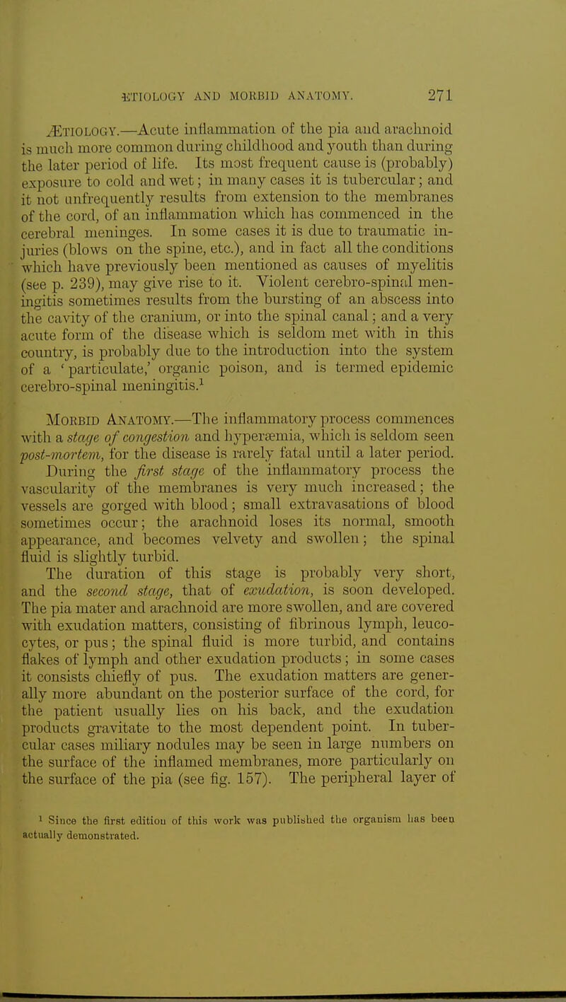 AETIOLOGY.—Acute inflammation of the pia and arachnoid is much more common during childhood and youth than during the later period of life. Its most frequent cause is (probably) ex ] insure to cold and wet; in many cases it is tubercular; and it not mi frequently results from extension to the membranes of the cord, of an inflammation which has commenced in the cerebral meninges. In some cases it is due to traumatic in- juries (blows on the spine, etc.), and in fact all the conditions which have previously been mentioned as causes of myelitis (see p. 239), may give rise to it. Violent cerebro-spinal men- ingitis sometimes results from the bursting of an abscess into the cavity of the cranium, or into the spinal canal; and a very acute form of the disease which is seldom met with in this country, is probably due to the introduction into the system of a ' particulate,' organic poison, and is termed epidemic cerebro-spinal meningitis.1 Morbid Anatomy.—The inflammatory process commences with a stage of congestion and hyperemia, which is seldom seen post-mortem, for the disease is rarely fatal until a later period. During the first stage of the inflammatory process the vascularity of the membranes is very much increased; the vessels are gorged with blood; small extravasations of blood sometimes occur; the arachnoid loses its normal, smooth appearance, and becomes velvety and swollen; the spinal fluid is slightly turbid. The duration of this stage is probably very short, and the second stage, that of exudation, is soon developed. The pia mater and arachnoid are more swollen, and are covered with exudation matters, consisting of fibrinous lymph, leuco- cytes, or pus; the spinal fluid is more turbid, and contains flakes of lymph and other exudation products ; in some cases it consists chiefly of pus. The exudation matters are gener- ally more abundant on the posterior surface of the cord, for the patient usually lies on his back, and the exudation products gravitate to the most dependent point. In tuber- cular cases miliary nodules may be seen in large numbers on the surface of the inflamed membranes, more particularly on the surface of the pia (see fig. 157). The peripheral layer of 1 Since the first edition of this work was published the organism has been actually demonstrated.