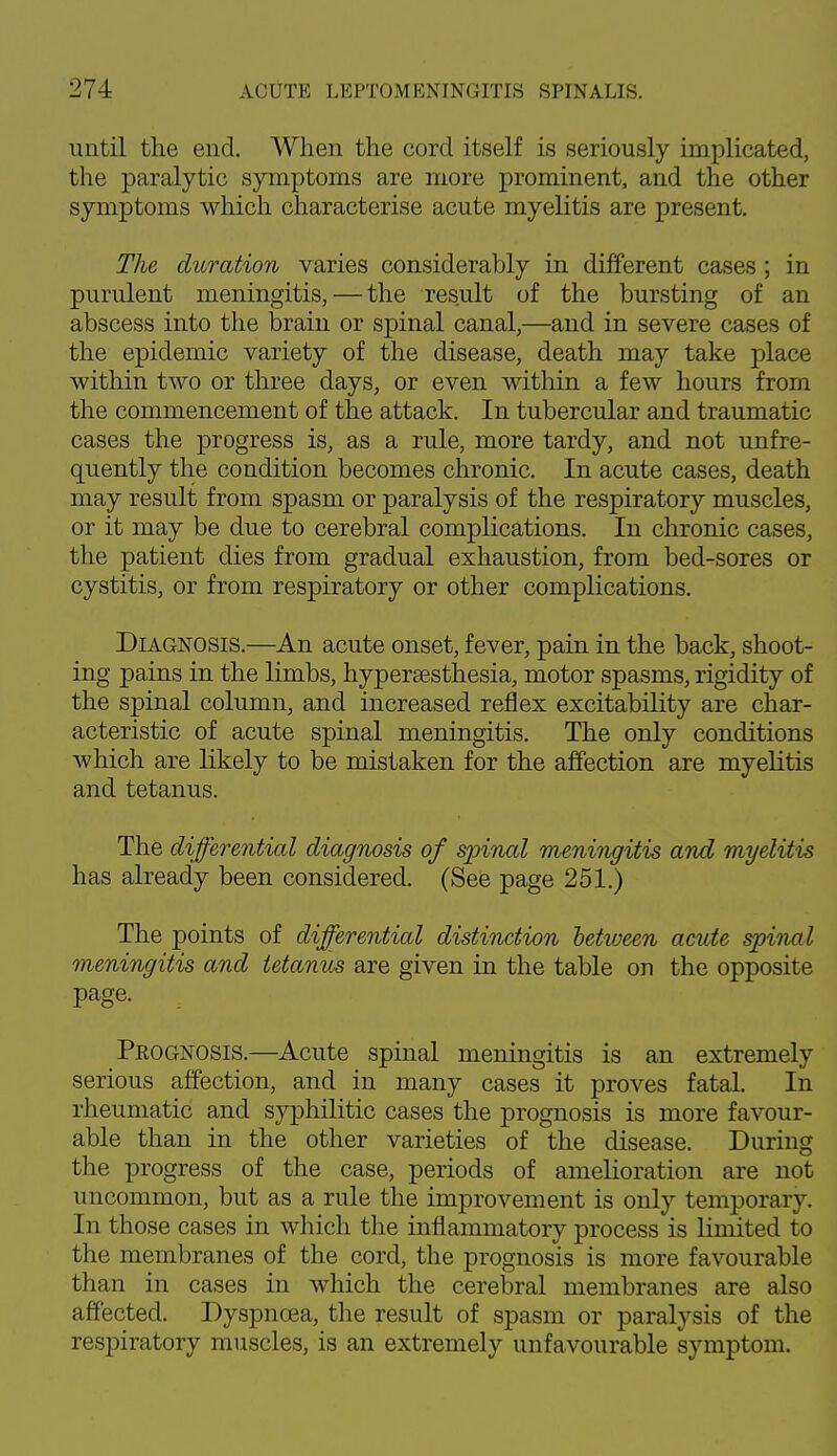 until the end. When the cord itself is seriously implicated, the paralytic symptoms are more prominent, and the other symptoms which characterise acute myelitis are present. The duration varies considerably in different cases ; in purulent meningitis, — the result of the bursting of an abscess into the brain or spinal canal,—and in severe cases of the epidemic variety of the disease, death may take place within two or three days, or even within a few hours from the commencement of the attack. In tubercular and traumatic cases the progress is, as a rule, more tardy, and not unfre- quently the condition becomes chronic. In acute cases, death may result from spasm or paralysis of the respiratory muscles, or it may be due to cerebral complications. In chronic cases, the patient dies from gradual exhaustion, from bed-sores or cystitis, or from respiratory or other complications. Diagnosis.—An acute onset, fever, pain in the back, shoot- ing pains in the limbs, hyperesthesia, motor spasms, rigidity of the spinal column, and increased reflex excitability are char- acteristic of acute spinal meningitis. The only conditions which are likely to be mistaken for the affection are myelitis and tetanus. The differential diagnosis of spincd meningitis and myelitis has already been considered. (See page 251.) The points of differential distinction between acute spinal meningitis and tetanies are given in the table on the opposite page. Prognosis.—Acute spinal meningitis is an extremely serious affection, and in many cases it proves fatal. In rheumatic and syphilitic cases the prognosis is more favour- able than in the other varieties of the disease. During the progress of the case, periods of amelioration are not uncommon, but as a rule the improvement is only temporary. In those cases in which the inflammatory process is limited to the membranes of the cord, the prognosis is more favourable than in cases in which the cerebral membranes are also affected. Dyspnoea, the result of spasm or paralysis of the respiratory muscles, is an extremely unfavourable symptom.