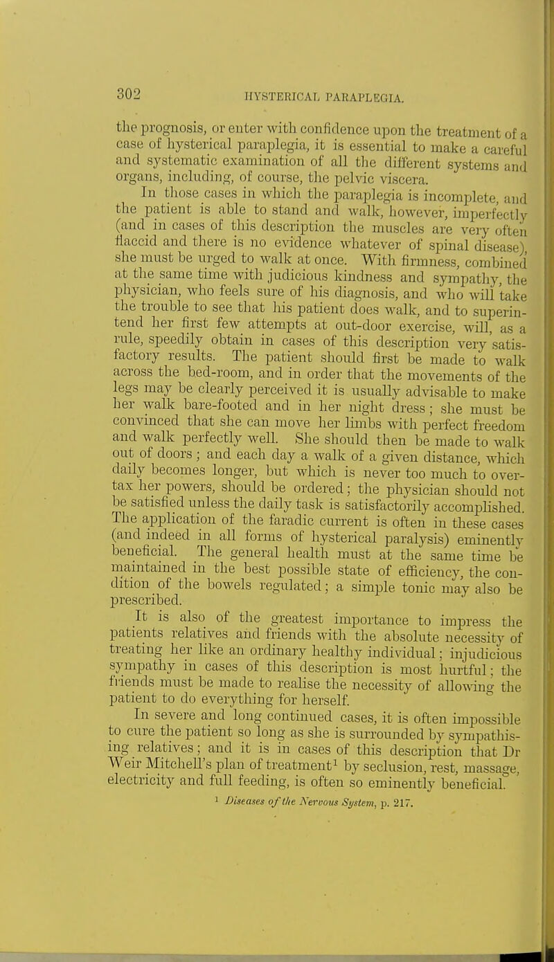 the prognosis, or enter with confidence upon the treatment of a case of hysterical paraplegia, it is essential to make a careful and systematic examination of all the different systems and organs, including, of course, the pelvic viscera. In those cases in which the paraplegia is incomplete, and the patient is able to stand and walk, however, imperfectly (and in cases of this description the muscles are very often flaccid and there is no evidence whatever of spinal disease) she must be urged to walk at once. With firmness, combined at the same time with judicious kindness and sympathy, the physician, who feels sure of his diagnosis, and who will take the trouble to see that his patient does walk, and to superin- tend her first few attempts at out-door exercise, will, as a rule, speedily obtain in cases of this description' very 'satis- factory results. The patient should first be made to walk across the bed-room, and in order that the movements of the legs may be clearly perceived it is usually advisable to make her walk bare-footed and in her night dress ; she must be convinced that she can move her limbs with perfect freedom and walk perfectly well. She should then be made to walk out of doors ; and each day a walk of a given distance, which daily becomes longer, but which is never too much to over- tax her powers, should be ordered; the physician should not be satisfied unless the daily task is satisfactorily accomplished. The application of the faradic current is often in these cases (and indeed in all forms of hysterical paralysis) eminently beneficial. The general health must at the same time be maintained in the best possible state of efficiency, the con- dition of the bowels regulated; a simple tonic may also be prescribed. It is also of the greatest importance to impress the patients relatives and friends with the absolute necessity of treating her like an ordinary healthy individual: injudicious sympathy in cases of this description is most hurtful; the friends must be made to realise the necessity of allowing the patient to do everything for herself. In severe and long continued cases, it is often impossible to cure the patient so long as she is surrounded by sympathis- ing relatives ; and it is in cases of this description that Dr Weir Mitchell's plan of treatment1 by seclusion, rest, massage, electricity and full feeding, is often so eminently beneficial° '