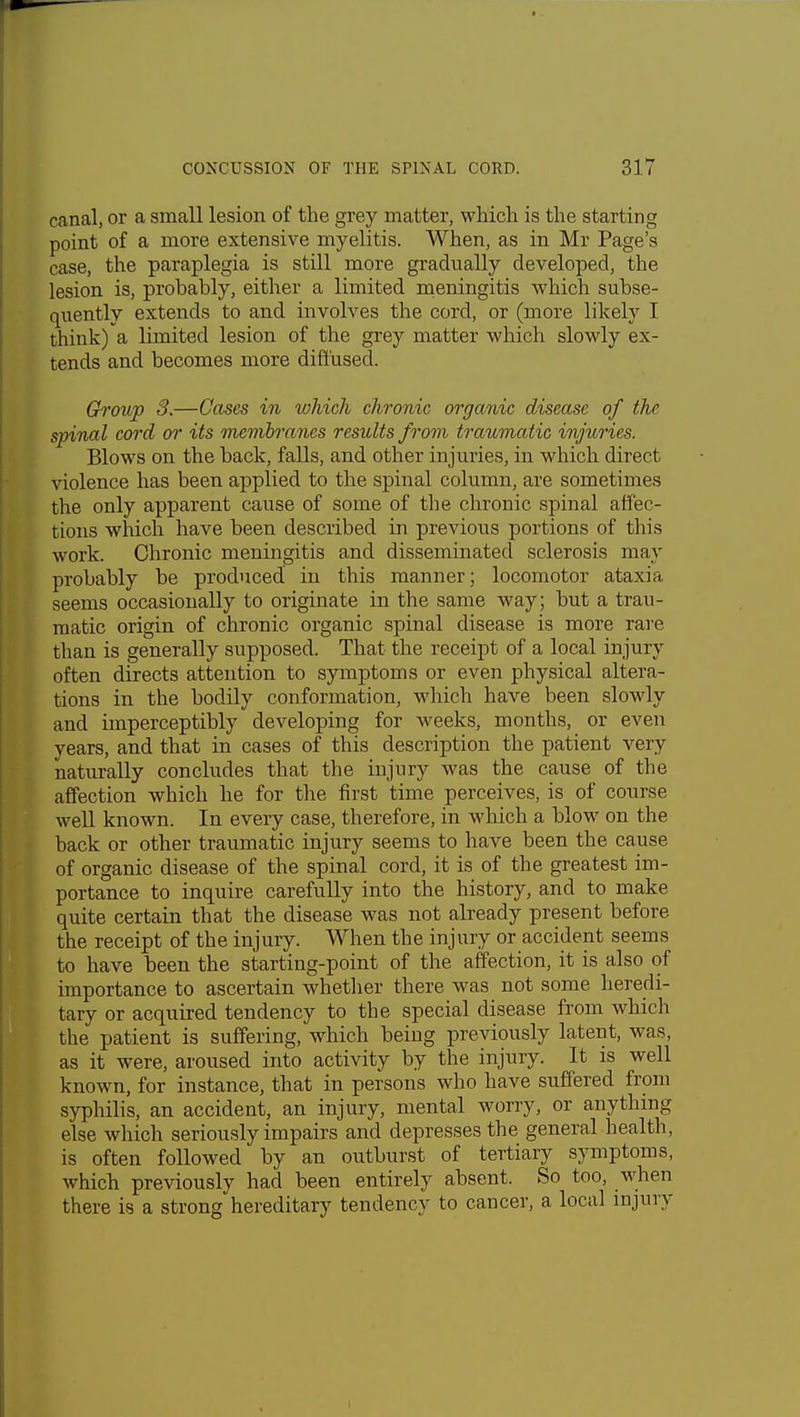 canal, or a small lesion of the grey matter, which is the starting point of a more extensive myelitis. When, as in Mr Page's case, the paraplegia is still more gradually developed, the lesion is, probably, either a limited meningitis which subse- quently extends to and involves the cord, or (more likely I think) a limited lesion of the grey matter which slowly ex- tends and becomes more diffused. Group 3.—Cases in which chronic organic disease of the spinal cord or its membranes results from traumatic injuries. Blows on the back, falls, and other injuries, in which direct violence has been applied to the spinal column, are sometimes the only apparent cause of some of the chronic spinal affec- tions which have been described in previous portions of this work. Chronic meningitis and disseminated sclerosis may probably be produced in this manner; locomotor ataxia seems occasionally to originate in the same way; but a trau- matic origin of chronic organic spinal disease is more rare than is generally supposed. That the receipt of a local injury often directs attention to symptoms or even physical altera- tions in the bodily conformation, which have been slowly and imperceptibly developing for weeks, months, or even years, and that in cases of this description the patient very naturally concludes that the injury was the cause of the affection which he for the first time perceives, is of course well known. In every case, therefore, in which a blow on the back or other traumatic injury seems to have been the cause of organic disease of the spinal cord, it is of the greatest im- portance to inquire carefully into the history, and to make quite certain that the disease was not already present before the receipt of the injury. When the injury or accident seems to have been the starting-point of the affection, it is also of importance to ascertain whether there was not some heredi- tary or acquired tendency to the special disease from which the patient is suffering, which being previously latent, was, as it were, aroused into activity by the injury. It is well known, for instance, that in persons who have suffered from syphilis, an accident, an injury, mental worry, or anything else which seriously impairs and depresses the general health, is often followed by an outburst of tertiary symptoms, which previously had been entirely absent. So too, when there is a strong hereditary tendency to cancer, a local injury