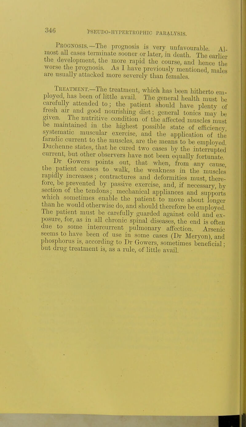 I ROGNOSis.— The prognosis is very unfavourable \] most all oases terminate sooner or later, in death. The earlier the development, the more rapid the course, ami hence the worse the prognosis. As I have previously mentioned males arc usually attacked more severely than females. Treatment.—The treatment, which has been hitherto em- ployed has been of little avail. The general health must be carefully attended to; the patient should have plenty of tresh air and good nourishing diet; general tonics may be given. The nutritive condition of the affected muscles must be maintained in the highest possible state of efficient systematic muscular exercise, and the application of the faradic current to the muscles, are the means to be employed Duchenne states,, that he cured two cases by the interrupted cm-rent, but other observers have not been equally fortunate Dr Gowers points out, that when, from any cause the patient ceases to walk, the weakness in the muscles rapidly increases; contractures and deformities must there- fore, be prevented by passive exercise, and, if necessary by section of the tendons; mechanical appliances and supports which sometimes enable the patient to move about longer than he would otherwise do, and should therefore be employed The patient must be carefully guarded against cold and ex- posure, for, as in aU chronic spinal diseases, the end is often due to some intercurrent pulmonary affection. Arsenic seems to have been of use in some cases (Dr Meryon) and phosphorus is, according to Dr Gowers, sometimes beneficial ■ but drug treatment is, as a rule, of little avail.