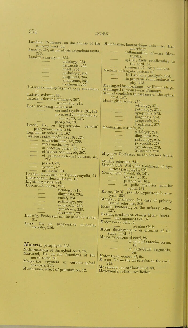 INUKX. Landois, ProfeBsor, on the course of the sensory tract, 88, Landry, Dr, on paralysis aseoudons acuta. 2o3. ' Landry's paralysis, 268. totiology, 254. diagnosis, 255. onset, 264. pathology, 253 prognosis, 255. symptoms, 254. treatment, 255. Lateral boundary layer of grey substance. Lateral column, 11. Lateral sclerosis, primary, 207. secondary, 213. Lead poisoning, a causo of cornual myelitis, 191,194. progressive muscular at- rophy, 79, 197. paralysis, 79. Leech, Dr, on hypertrophic cervical pachymeningitis, 284. Leg, motor points of, 102. Lesions, extra-medullary, 67, 270. indiscriminate, 42, 239. intra-medullary, 41. of anterior cornu, 49, ] 79. of lateral column, 55, 207. of postero-external column, 57, 218. partial, 67. system, 42. unilateral, 64. Ley den, Professor, on Syringomyelia, 74. Ligamentuni deuticulatum, 19. Lightning pains, 224. Locomotor ataxia, 218. ffitiology, 219. diagnosis, 234. onset, 223. ■ pathology, 220. prognosis, 236. symptoms, 223. . treatment, 237. Ludwig, Professor, on the sensory tracts, Luys Dr, on progressive muscular atrophy, 196. Malarial paraplegia, 305. Malformations of the spinal cord, 73 Marcacci, Dr, on the functions of the nerve roots, 89. Margarine crystals in cerebro-spinal sclerosis, 261. Membranes, effect of pressure on, 72. Membranes, haemorrhage into-** He- morrhage, inflammation of—„ee Men iugitis. spinal, their relationship to the cord, 14. w„ i~Tr i., tumom's 0{—Tumours. Medulla oblongata, lesions of in Landry's paralysis, 254. in progressive muscular ati'o- phy, 203. Meningeal hemorrhage—seeHajmorrhaee Meningeal tumours—see Tumours. ' Moutal condition in diseases of the spinal cord, 157. 1 Meningitis, acute, 270. cstiology, 271. pathology, 271. symptoms, 272. diagnosis, 274. prognosis, 274. . treatment, 276. Meningitis, chronic, 27(j. semiology, 276. diagnosis, 277. pathology, 276. prognosis, 278. symptoms, 276. treatment, 278. Meynert, Professor, on the sensory tracts, oo. Miliary sclerosis, 241. Mitchell, Dr Weir, his treatment of hys- terical paraplegia, 303. Monoplegia, spinal, 88, 161. cerebral, 161. peripheral, 161. ■ in polio - myelitis anterior acuta, 161. Moore, Dr M., pseudohypertrophic para- lysis, 334. Morgan, Professor, his case of primary lateral sclerosis, 208. Mosso, Professor, on the urinary reflex 127. Motion, conduction of—see Motor tracts. derangements of, 87. Motor nerve cells, 5. see also Cells. Motor derangements in diseases of the spinal cord, 87. Motor functions of cord, 25. of cells of anterior cornu. 49. of individual segments 89- Motor tract, course of, 26. Moxon, Dr, on the circulation in the cord 243. Movements, co-ordination of, 38. Movements, reflex—see Reflex.