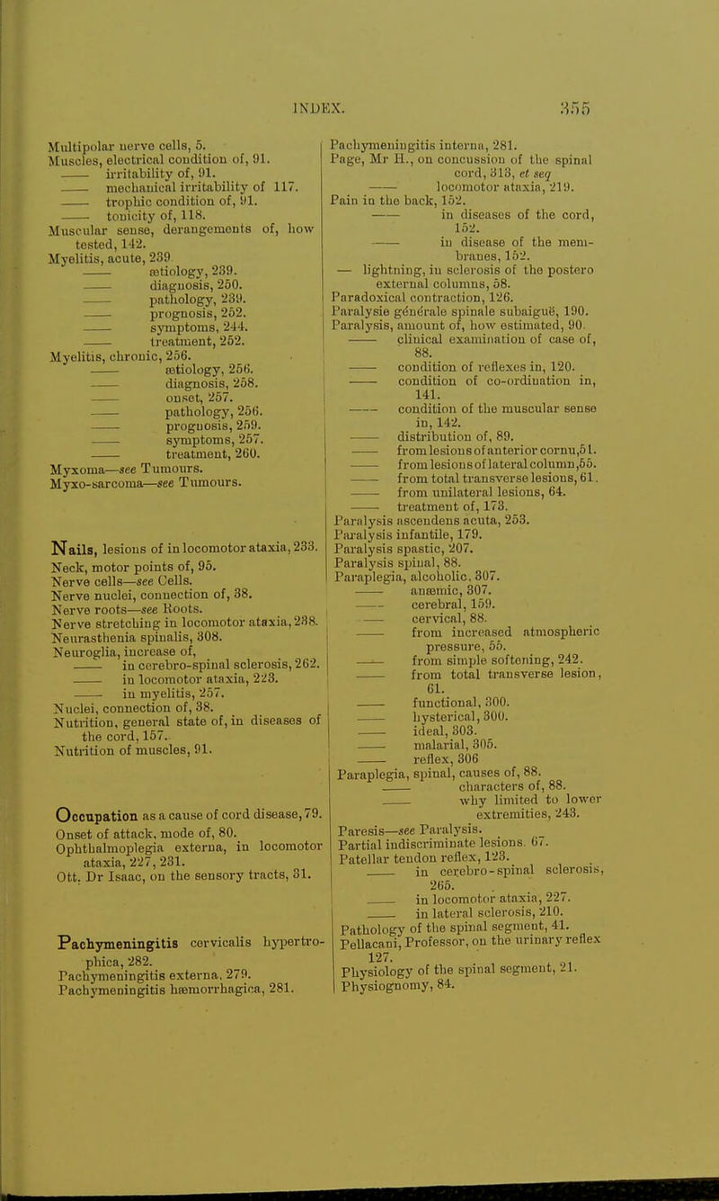 Multipolar nerve cells, 5. Muscles, electrical condition of, 91. irritability of, 91. mechanical irritability of 117. trophic condition of, ill. tonicity of, 118. Muscular sense, derangements of, how tested, 142. Myelitis, acute, 239 tetiology, 239. diagnosis, 250. pathology, 239. prognosis, 252. symptoms, 244. treatment, 262. Myelitis, chronic, 256. astiology, 256. diagnosis, 258. onset, 257. pathology, 256. prognosis, 259. symptoms, 257. treatment, 260. Myxoma—see Tumours. Myxo-sarcoma—see Tumours. Nails, lesions of in locomotor ataxia, 233. Neck, motor points of, 95. Nerve cells—see Cells. Nerve nuclei, connection of, 38. Nerve roots—see Roots. Nerve stretching in locomotor ataxia, 238. Neurasthenia spiualis, 308. Neuroglia, increase of, in cerebro-spinal sclerosis, 262. in locomotor ataxia, 223. • in myelitis, 257. Nuclei, connection of, 38. Nutrition, general state of, in diseases of the cord, 157. Nutrition of muscles, 91. Occupation as a cause of cord disease, 79. Onset of attack, mode of, 80. Ophthalmoplegia externa, in locomotor ataxia, 227, 231. Ott. Dr Isaac, on the sensory tracts, 31. Pachymeningitis corvicalis hypertro- phica, 282. Pachymeningitis externa, 279. Pach}'meningiti8 hsemorrhagica, 281. Pachymeningitis interna, 281. Page, Mr Ii., on concussion of the spinal cord, 313, ct. seq locomotor ataxia, 219. Pain iu the back, 152. iu diseases of the cord, 152. iu disease of the mem- branes, 152. — lightning, iu sclerosis of the postero external columns, 58. Paradoxical contraction, 126. Paralysie gdnerale spinale subaigue, 190. Paralysis, amount of, how estimated, 90. clinical examination of case of, 88. condition of reflexes in, 120. condition of co-ordination in, 141. condition of the muscular sense iu, 142. distribution of, 89. from lesions of anterior cornu,51. from lesions of lateral column ,55. from total transverse lesions, 61. from unilateral lesions, 64. treatment of, 173. Paralysis asceudens acuta, 253. Paralysis infantile, 179. Paralysis spastic, 207. Paralysis spinal, 88. Paraplegia, alcoholic, 307. ansBmic, 307. cerebral, 159. cervical, 88. from increased atmospheric pressure, 65. —■— from simple softening, 242. from total transverse lesion, 61. functional, 300. hysterical, 300. ideal, 303. malarial, 305. reflex, 306 Paraplegia, spinal, causes of, 88. characters of, 88. why limited to lower extremities, 243. Paresis—see Paralysis. Partial indiscriminate lesions. 67. Patellar tendon reflex, 123. in cerebro-spinal sclerosis, 265. in locomotor ataxia, 227. in lateral sclerosis, 210. Pathology of the spinal segment, 41. Pellacani, Professor, on the urinary reflex 127. Physiology of the spinal segment, 21. Physiognomy, 84.