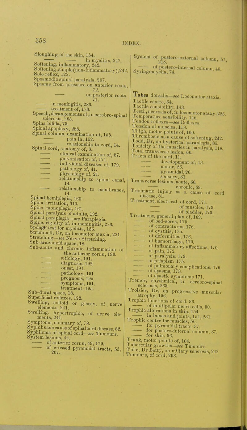 INDEX. Sloughing of tho skin, 164. o ~ . >u myelitis, 247. bofteumg, inflammatory, 242. Softeuiug,simp]o(uon-inflammatory'),242. Sole reflex, 122. Spasmodic spinal paralysis, 207. Spasms from pressure on anterior roots 72. ' ou posterior roots, 71. in meningitis, 283. treatment of, 173. Speech, derangements of ,iu cerebro-spiual sclerosis, 2G5. Spina bifida, 73. Spinal apoplexy, 288. Spinal column, examination of, 155. pain in, 162. . relationship to cord, 14. Spinal cord, anatomy of, 3. clinical examination of, 87. galvanisation of, 171. individual diseases of, 179. pathology of, 41. physiology of, 21. relationship to spinal canal, relationship to membranes, Spinal hemiplegia, 160. Spinal irritation, 310. Spinal monoplegia, 161. Spinal paralysis of adults, 192. Spinal paraplegia—see Paraplegia, bpine, rigidity of, in meningitis, 273. 6ponge' test for myelitis, 156. Strumpell, Dr, on locomotor ataxia, 221. Stretching—see Nerve Stretching. Sub-arachnoid space, 18. Sub-acute and chronic inflammation of the anterior cornu, 190. aetiology, 191. diagnosis, 192. onset, 191. pathology, 191. prognosis, 195. symptoms, 191. treatment, 195. Sub-dural space, 18. Superficial reflexes, 122. Swelling, colloid or glassy, of nerve elements, 241. Swelling, hypertrophic, of nerve de- ments, 241. Symptoms, summary of, 78. Syphilisasacauscof spinal cord disease, 82. Syphiloma of spinal cord—see Tumours. System lesions, 42. of anterior cornu, 49, 179. of2°Hossed Pyramidal tracts, 55, System of postero-external column, 67 —18. —— of postero-internaJ column 48 Syringomyelia, 74. Tabes dorsalis—tee Locomotor ataxia. Tactile centre, 34. Tactile sensibility, 143. Teeth, necrosis of, in locomotor ataxy, 223 Temperature sensibility, 141; .Tendon reflexes—see lieflexes. lension of muscles, 118. Thigh, motor points of, 100. Thrombosis as a cause of softening, 242 lodd, Dr, on hysterical paraplegia, 85. lomcity of the muscles in paralysis, 118 1 otal transverse lesion, 60. Tracts of the cord, 11. development of; 13. motor, 26. pyramidal, 26. sensory, 31. Transverse lesions, acute, 60. chronic, 69. -traumatic injury as a cause of cord disease, 81. Treatment, electrical, of cord, 171. of muscles, 173. of bladder, 173. ireatment, general plan of, 169. of bed-sores, 175. of contractures, 176. of cystitis, 175. of deformities, 176. of haemorrhage, 170. of inflammatory affections, 170 of pain, 172. , of paralysis, 173. of priapism 175. of pulmonary complications, 176. of spasms, 173. of spastic symptoms 171 Tremor, rhythmical, in cerebro-spinal sclerosis, 263. Troisier, Dr, on progressive muscular atrophy, 196. Trophic functions of cord. 36. —- of multipolar nerve cells, 50. Iroplnc alterations in skin, 154. in bones and joints, 154, 231. 1 rophic centre for muscles, 50. for pyramidal tracts, 37. for postero-internal column, 37. for skiu, 36. Trunk, motor points of, 104. Tubercular growths—see Tumours. 1 uke, Dr Batty, on miliary sclerosis, 242 Tumours, of cord, 293.