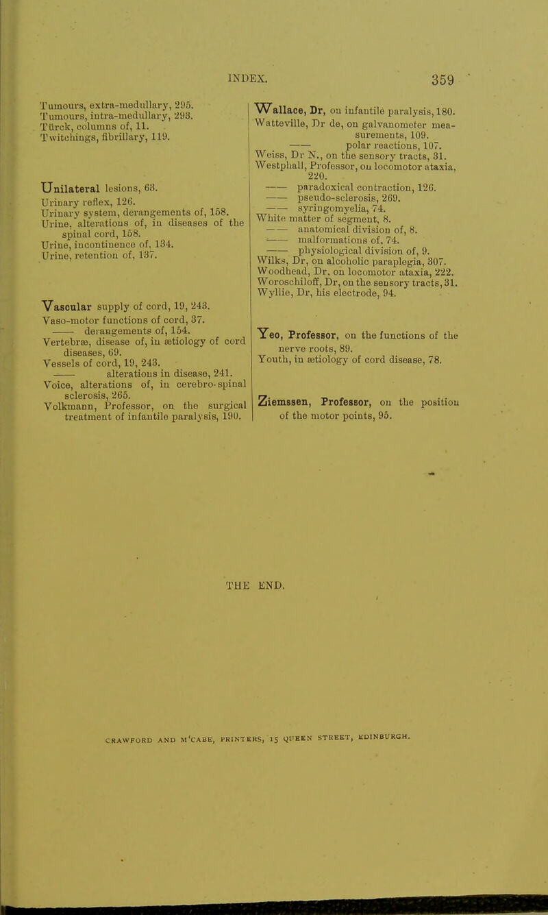 Tumours, extra-medullary, 295. Tumours, intra-medullary, 293. TUrck, columns of, 11. Twitchings, fibrillary, Hi). Unilateral lesions, 63. Urinary reflex, 120. Urinary system, derangements of, 158. Urine, alterations of, in diseases of the spinal cord, 158. Urine, iucontiuence of. 134. Urine, retention of, 137. Vascular supply of cord, 19, 243. Vaso-motor functions of cord, 37. derangements of, 154. Vertebras, disease of, iu astiology of cord diseases, 69. Vessels of cord, 19, 243. alterations iu disease, 241. Voice, alterations of, in cerebro-spinal sclerosis, 265. Volkmann, Professor, on the surgical treatment of infantile paralysis, 190. V\7allace, Dr, on infantile paralysis, 180. Watteville, Dr de, on galvanometer mea- surements, 109. polar reactions, 107. Weiss, Dr N., on the sensory tracts, 31. Westphall, Professor, on locomotor ataxia, 220. paradoxical contraction, 126. pseudo-sclerosis, 269. syringomyelia, 74. White matter of segment, 8. anatomical division of, f-s. = malformations of, 74. physiological division of, 9. Wilks, Dr, on alcoholic paraplegia, 307. Woodhead, Dr, on locomotor ataxia, 222. Woroschiloff, Dr, on the sensory tracts, 31. Wyllie, Dr, his electrode, 94. Yeo, Professor, on the functions of the nerve roots, 89. Youth, in aatiology of cord disease, 78. Ziemssen, Professor, on the position of the motor points, 95. THE END. lRAVVFUKU AND M'CABE, 1*RI NT EKS, 15 OUEEN STREET, EDINBURGH.