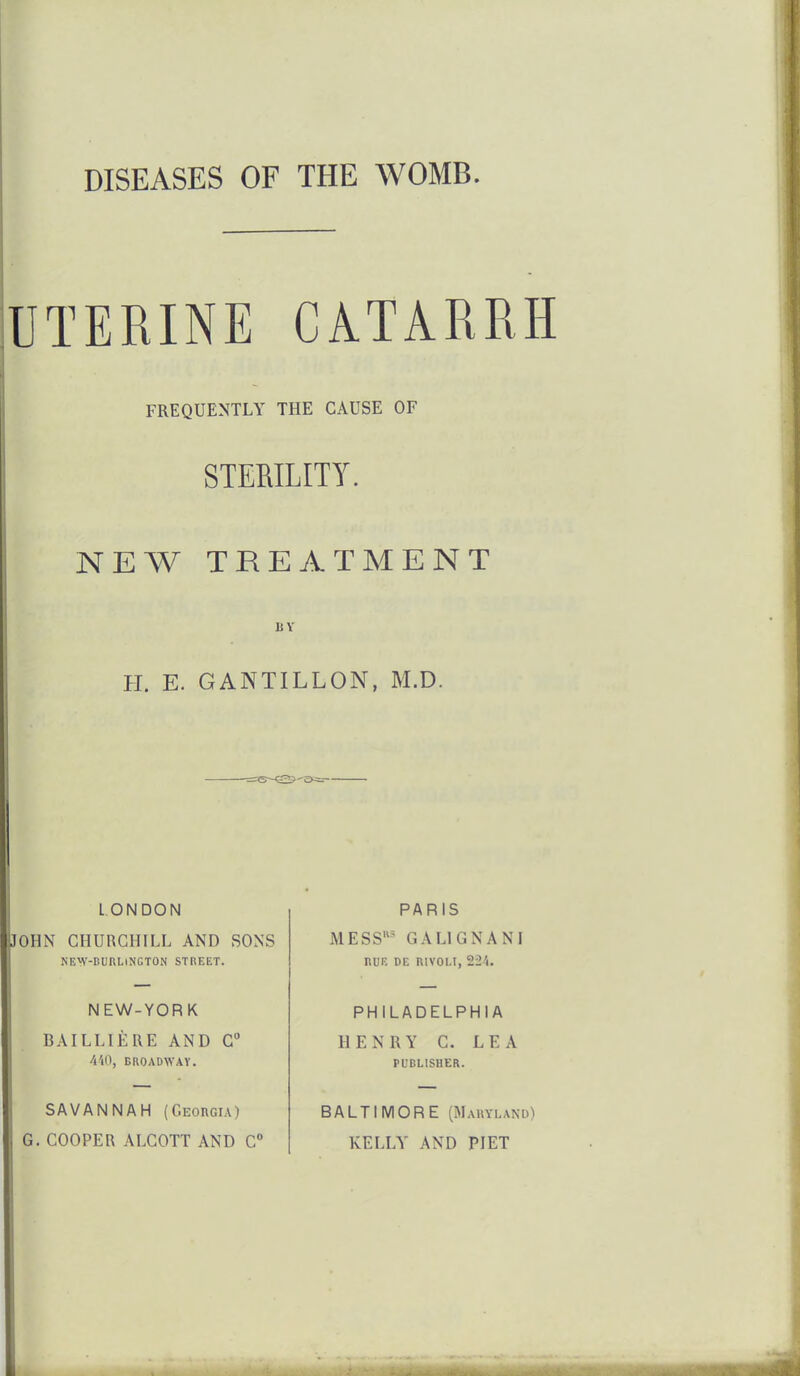 DISEASES OF THE WOMB. UTERINE CATARRH FREQUENTLY THE CAUSE OF STERILITY. NEW TREATMENT BY H. E. GANTILLON, M.D. L ONDON •JOHN CHURCHILL AND SONS KE^V-DUHLlNGTON STBEET. NEW-YORK BAILLIERE AND C 4'l0, BROADWAY. SAVANNAH (Georgia) , G. COOPER ALCOTT AND C PARIS MESS' GALIGNANI nUE DE RIVOLI, 224. PHILADELPHIA HENRY C. LEA PUBLISHER. BALTIMORE (Maryland) KELLY AND PJET I