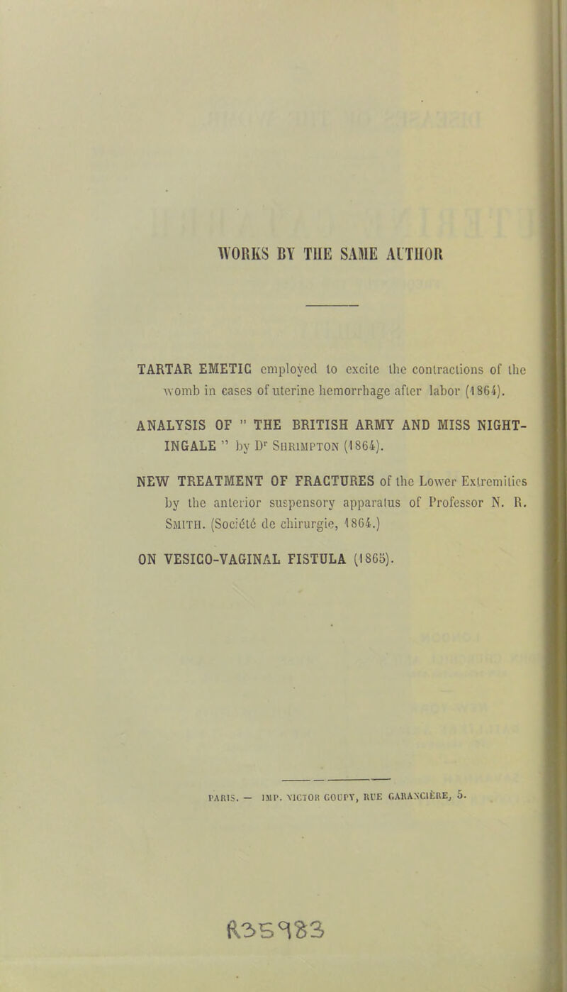 WORKS BY THE SAME AUTHOR TARTAR EMETIC employed lo excite Ihe coniraclions of the \Yomb in cases of uterine hemorrhage afler labor (1864). ANALYSIS OF  THE BRITISH ARMY AND MISS NIGHT- INGALE  by SllRlMPTON (1864). NEW TREATMENT OF FRACTURES of the Lower Extremilics by the anterior suspensory apparatus of Professor N. R. Smith. (Soc;(5l6 dc chirurgie, 1864.) ON VESICO-VAGINAL FISTULA (1865). PARIS. — IMP. MCTOii GOCrY, Ul'E CAUANCIERE, 5.