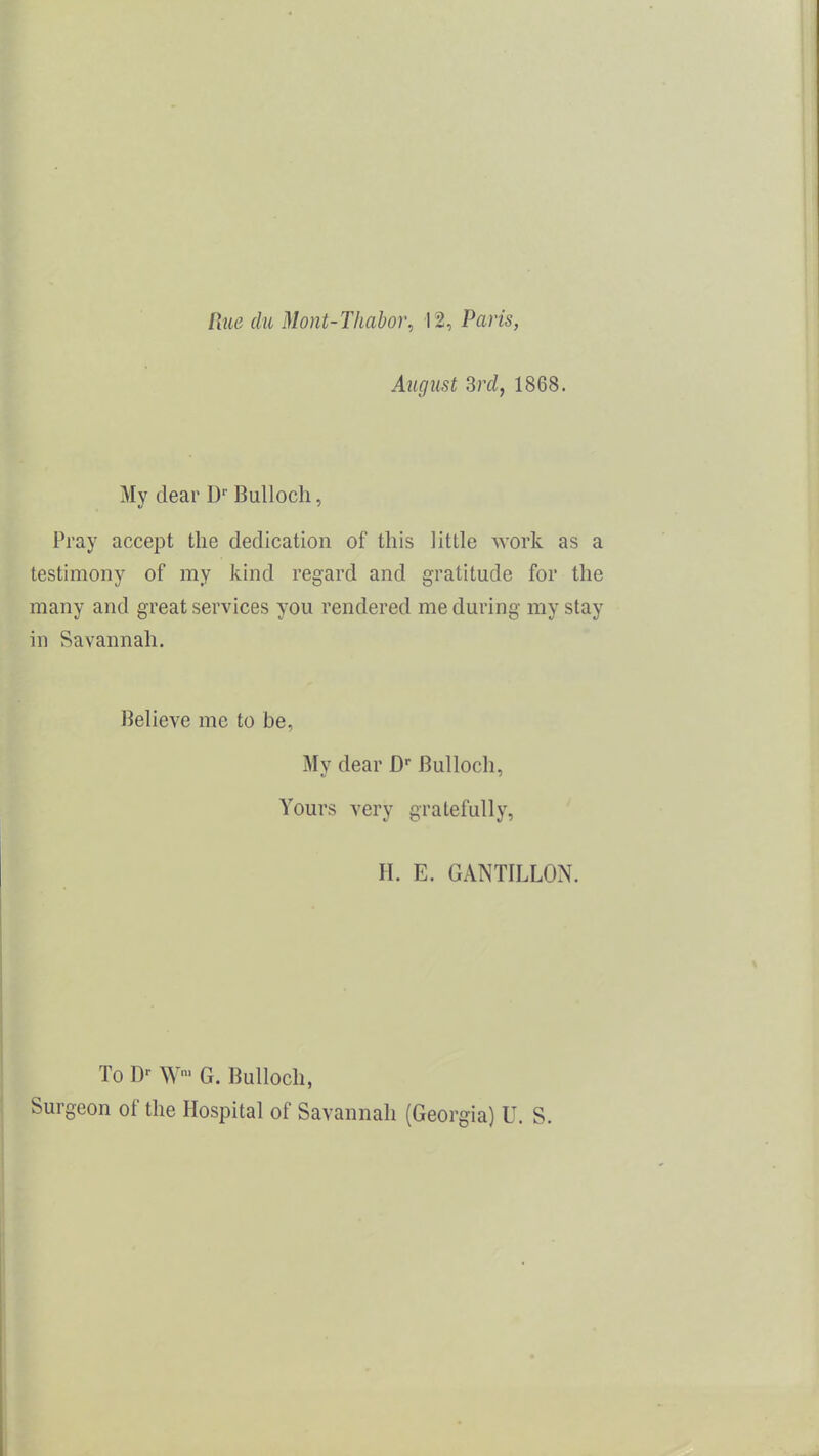 Rue (hi Mont-Tliabor, 12, Paris, August Srcl, 1868. My dear D-- Bulloch, Pray accept the dedication of this little work as a testimony of my kind regard and gratitude for the many and great services you rendered me during my stay in Savannah. Believe me to be. My dear D' Bulloch, Yours very gratefully, H. E. GANTILLON. To D- W G. Bulloch, Surgeon of the Hospital of Savannah (Georgia) U. S.