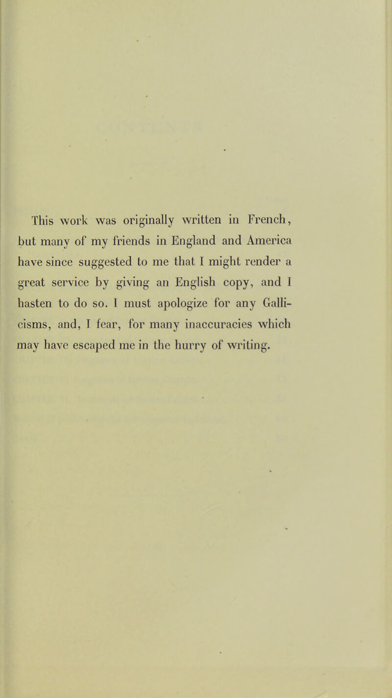 This work was originally written in French, but many of my friends in England and America have since suggested to me that I might render a great service by giving an English copy, and I hasten to do so. I must apologize for any Galli- cisms, and, I fear, for many inaccuracies which may have escaped me in the hurry of writing.