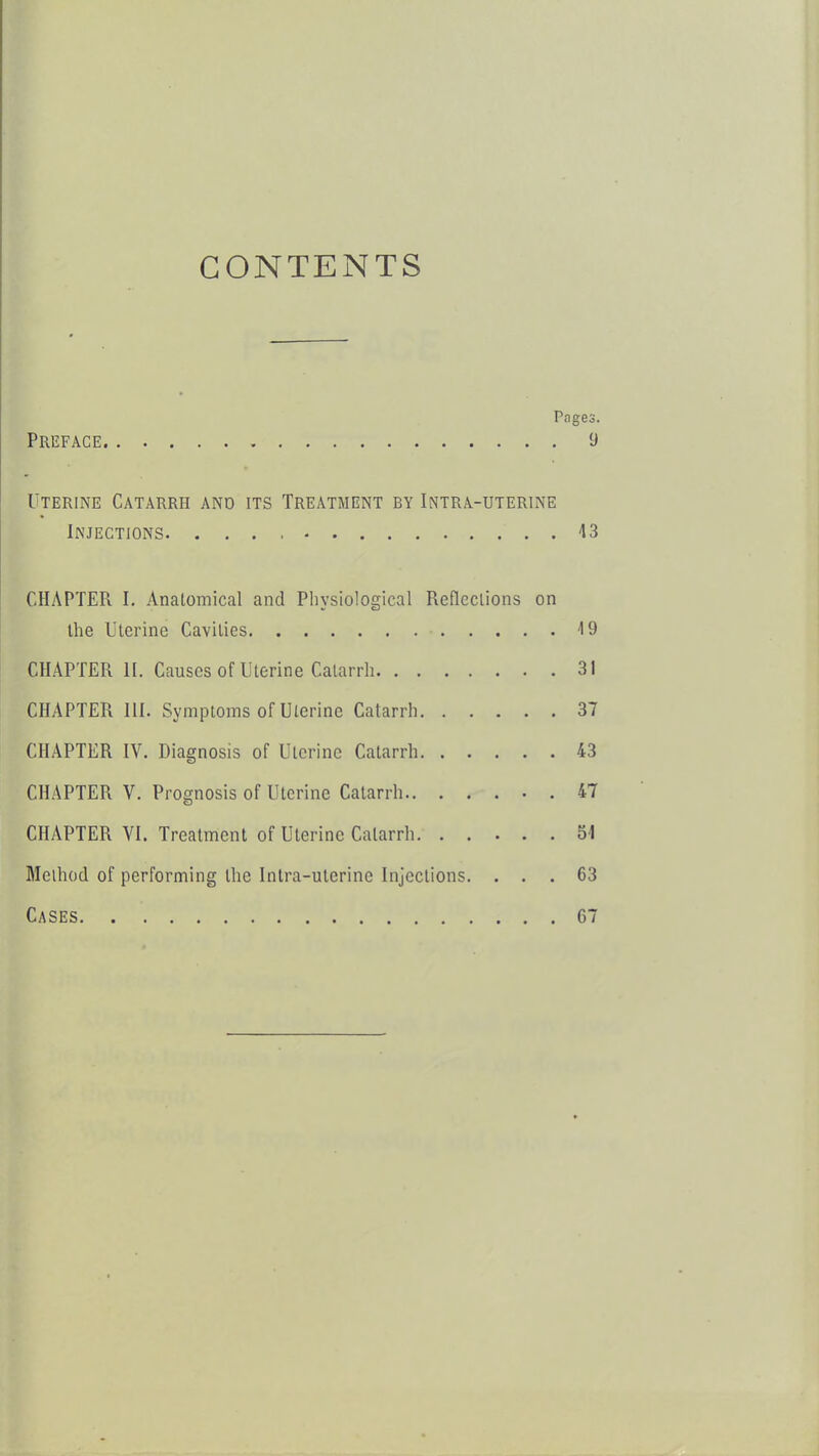 CONTENTS Pages. Preface 9 Uterine Catarrh and its Treatment by Intra-uterine Injections. 43 CHAPTER I. Anatomical and Physiological Refleclions on the Uterine Cavities -19 CHAPTER II. Causes of Uterine Catarrh 31 CHAPTER III. Symptoms of Uterine Catarrh 37 CHAPTER IV. Diagnosis of Uterine Catarrh 43 CHAPTER V. Prognosis of Uterine Catarrh 47 CHAPTER VI. Treatment of Uterine Catarrh 54 Method of performing the Inlra-ulerine Injections. ... 63 Cases 67
