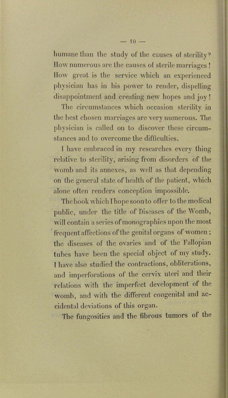 humane llian the study of the causes of sterility'^ IIow numerous are the causes of sterile marriages ! How great is the service which an experienced physician has in his power to render, dispelling disappointment and creating new hopes and joy ! The circumstances which occasion sterility in the best chosen marriages are very numerous. The physician is called on to discover these circum- stances and to overcome the difficulties. I have embraced in my researches every thing relative to sterility, arising from disorders of the womb and its annexes, as well as that depending on the general state, of health of the patient, which alone often renders conception impossible. The book which I hope soon to offer to the medical public, under the title of Diseases of the Womb, will contain a series of monographies upon the most frequent affections of the genital organs of women; the diseases of the ovaries and of the Fallopian tubes have been the special object of my study. I have also studied the contractions, obliterations, and imperforations of the cervix uteri and their relations with the imperfect development of the womb, and with the different congenital and ac- cidental deviations of this organ. The fungosities and the fibrous tumors of the