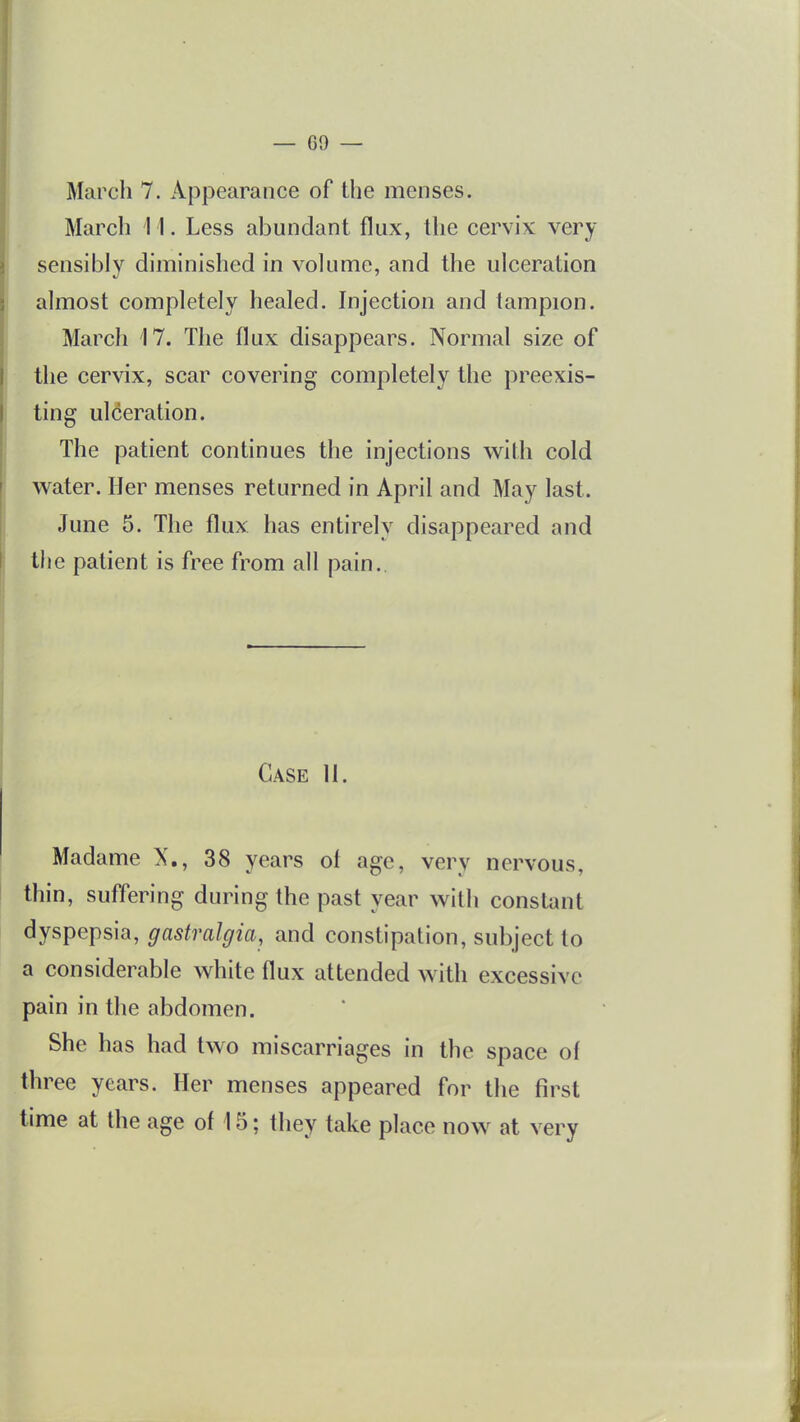 March 7. Appearance of the menses. March 11. Less abundant flux, the cervix very sensibly diminished in volume, and the ulceration almost completely healed. Injection and tampion. March 17. The flux disappears. Normal size of the cervix, scar covering completely the preexis- ting ulceration. The patient continues the injections with cold water. Her menses returned in April and May last. June 5. The flux has entirely disappeared and the patient is free from all pain. Case 11. Madame X., 38 years ol age, very nervous, thin, suffering during the past year with constant dyspepsia, gastralgia, and constipation, subject to a considerable white flux attended with excessive pain in the abdomen. She has had two miscarriages in the space of three years. Her menses appeared for the first time at the age ol 15; they take place now at very