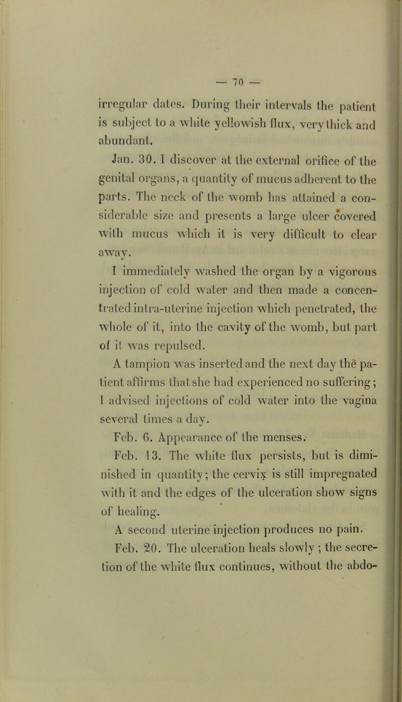 irregular dates. During ilieir intervals the patient is subject to a white yellowish flux, very thick and abundant. Jan. 30. I discover at the external orifice of the genital organs, a quantity of mucus adherent to the parts. The neck of the womb has attained a con- siderable size and presents a large ulcer covered with mucus which it is very difficult to clear away. I immediately washed the organ by a vigorous injection of cold water and then made a concen- trated intra-uterine injection which penetrated, the whole of it, into the cavity of the womb, but part of it was repulsed. A tampion was inserted and the next day thS pa- tient affirms that she had experienced no suffering; I advised injections of cold water into the vagina several times a day. Feb. 6. Appearance of the menses. Feb. 13. The white flux persists, but is dimi- nished in quantity; the cervix is still impregnated with it and the edges of the ulceration show signs of healing. A second uterine injection produces no pain. Feb. 2:0. The ulceration heals slowly ; the secre- tion of the white flux continues, without the abdo-