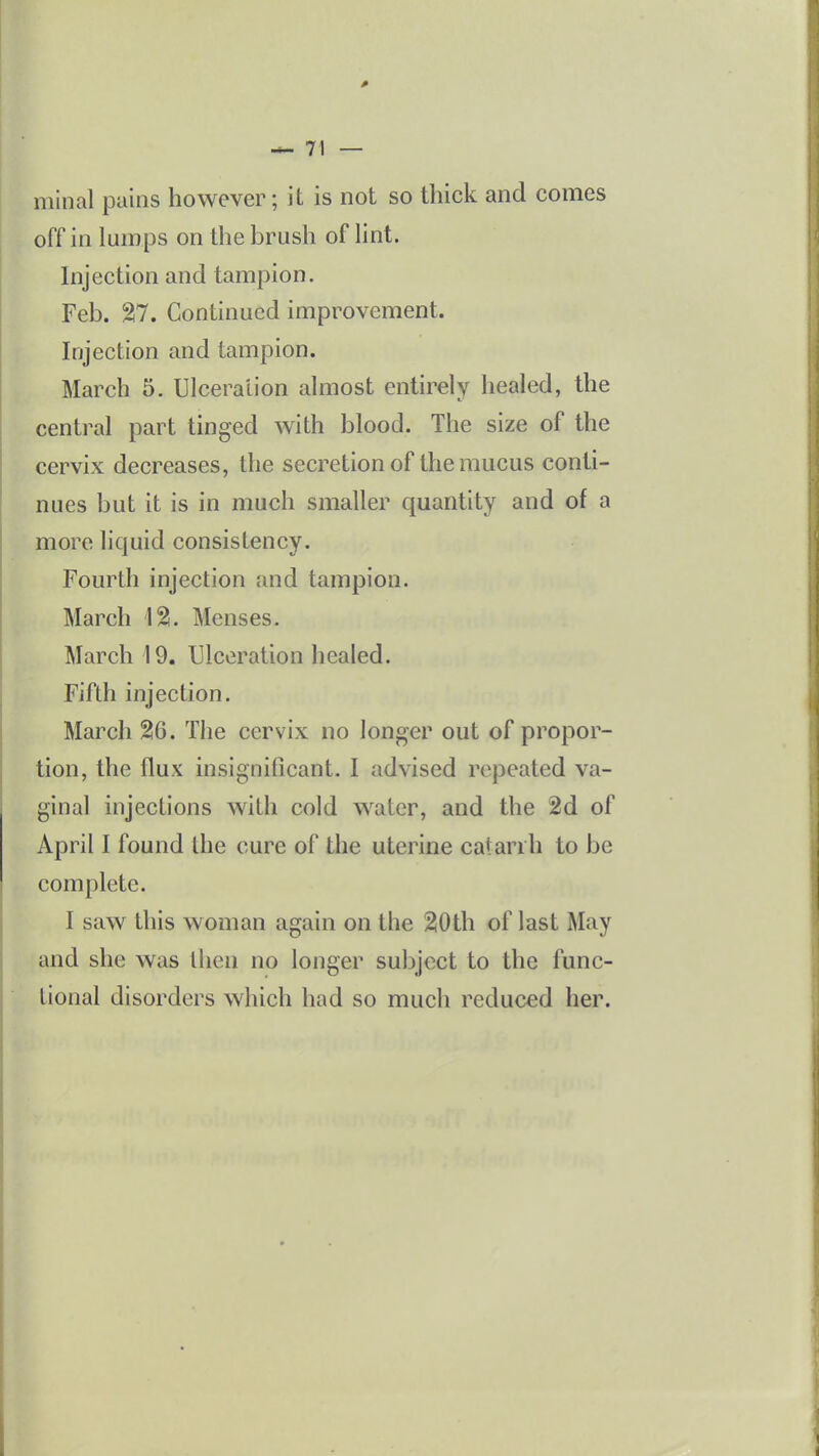minal pains however; it is not so thick and comes off in lumps on the brush of hnt. hijection and tampion. Feb. %1, Continued improvement. Injection and tampion. March 5. Ulcera'iion almost entirely healed, the central part tinged with blood. The size of the cervix decreases, the secretion of the mucus conti- nues but it is in much smaller quantity and of a more liquid consistency. Fourth injection and tampion. March \%. Menses. March 19. Ulceration healed. Fifth injection. March 26. The cervix no longer out of propor- tion, the flux insignificant. I advised repeated va- ginal injections with cold water, and the 2d of April I found the cure of the uterine catarrh to be complete. I saw this woman again on the 2i0th of last May and she was tlien no longer subject to the func- tional disorders which had so much reduced her.