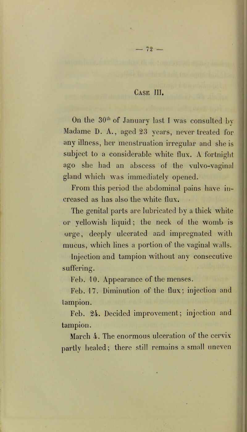 Case III, On the 30^'' of January last I was consulted by Madame D. A., aged 23 years, never treated for any illness, her menstruation irregular and she is subject to a considerable white flux. A fortniglit ago she had an abscess of the vulvo-vaginal gland which was immediately opened. From this period the abdominal pains have in- creased as has also the white flux. The genital parts are lubricated by a thick white or yellowish liquid; the neck of the womb is •arge, deeply ulcerated and impregnated with mucus, which hues a portion of the vaginal walls. Injection and tampion without any consecutive suffering. Feb. 10. Appearance of the menses. Feb. 17. Diminution of the flux; injection and tampion. Feb. 24. Decided improvement; injection and tampion. March 4. The enormous ulceration of the cervix partly healed; there still remains a small uneven