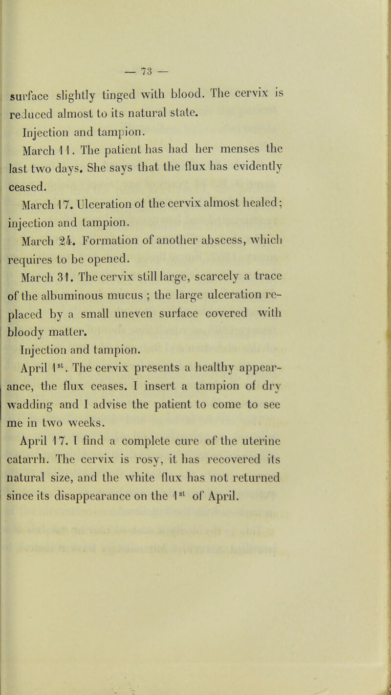 surface slightly tinged with blood. The cervix is reduced almost to its natural state. Injection and tampion. March 11. The patient has had her menses the last two days. She says that the flux has evidently ceased. March 17. Ulceration of the cervix almost healed; injection and tampion. March 24. Formation of another abscess, which requires to be opened. March 31. The cervix still large, scarcely a trace of the albuminous mucus ; the large ulceration re- placed by a small uneven surface covered with bloody matter. Injection and tampion. April 1^'. The cervix presents a healthy appear- ance, the flux ceases. I insert a tampion of dry wadding and I advise the patient to come to see me in two weeks. April 17. I find a complete cure of the uterine catarrh. The cervix is rosy, it has recovered its natural size, and the white flux has not returned since its disappearance on the 1^' of April.