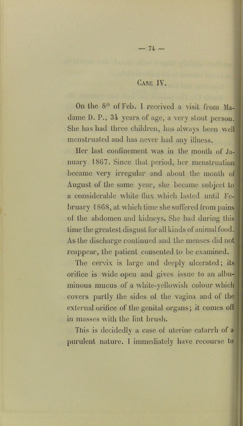 Case IV. On the 8^'^ of Feb. I received a visit from Ala- dame D. P., 34 years of age, a very stout person. She has had three children, has always been well menstruated and has never had any illness. Her last confinement was in the month of Ja- nuary 1867. Since that period, her menstruation became very irregular and about the month of August of the same year, she became subject to a considerable white flux which lasted until Fe- bruary 1868, at which time she suffered from pains of the abdomen and kidneys. She had during this time the greatest disgust for all kinds of animal food. As the discharge continued and the menses did not reappeai% the patient consented to be examined. The cervix is large and deeply ulcerated; its orifice is wide open and gives issue to an albu- minous mucus of a white-yellowish colour which covers partly the sides of the vagina and of the external orifice of the genital organs; it comes off in masses with the lint brush. This is decidedly a case of uterine catarrh of a purulent nature. 1 immediately have recourse to