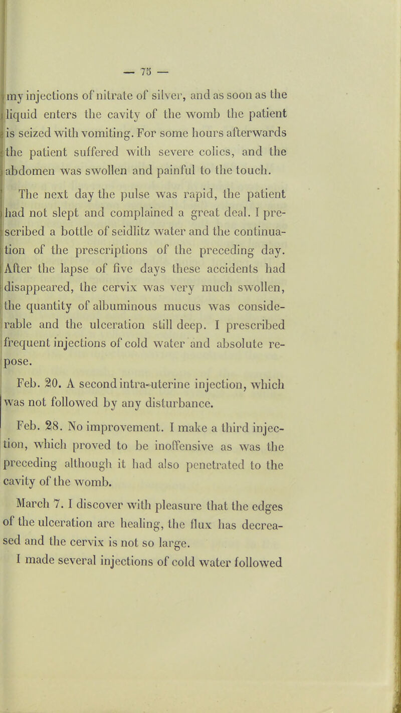 tny injections of nitrate of silver, and as soon as the lic[uid enters the cavity of the w^omb the patient is seized with vomiting. For some hours afterwards the patient suffered with severe colics, and the abdomen was swollen and painful to the touch. The next day the pulse was rapid, the patient iliad not slept and complained a great deal. I pre- scribed a bottle of seidlitz water and the continua- tion of the prescriptions of the preceding day. After the lapse of five days these accidents had idisappeared, the cervix was very much swollen, the quantity of albuminous mucus was conside- rable and the ulceration still deep. I prescribed frequent injections of cold water and absolute re- pose. Feb. %0. A second intra-uterine injection, which was not followed by any disturbance. Feb. 28. No improvement. I make a third injec- tion, which proved to be inoffensive as was the preceding although it had also penetrated to the cavity of the womb. March 7. I discover with pleasure that the edges of the ulceration are healing, the flux has decrea- sed and the cervix is not so large.
