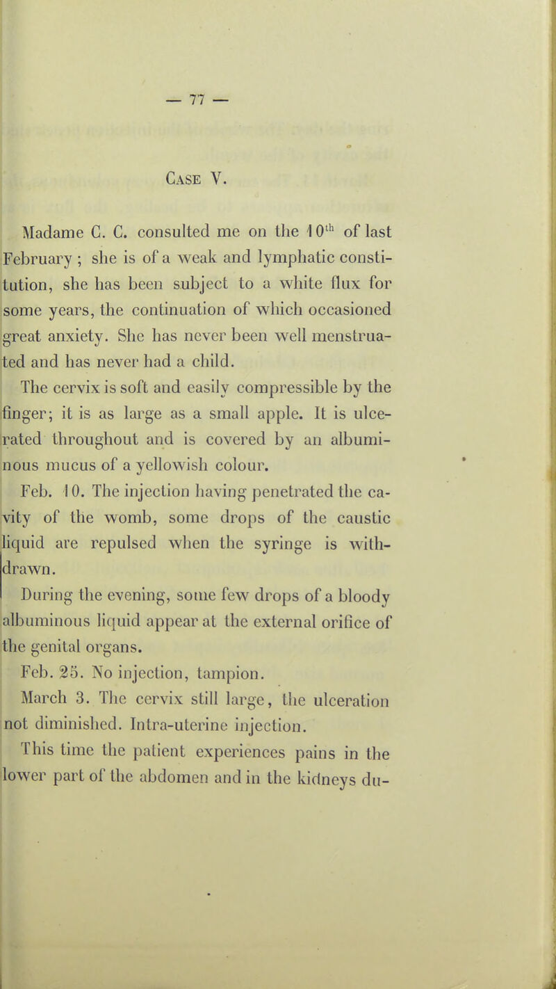 Case V. Madame G. C. consulted me on the '\ O' of last ;February ; she is of a weak and lymphatic consti- tution, she has been subject to a white flux for some years, the continuation of which occasioned great anxiety. She has never been well menstrua- ted and has never had a child. The cervix is soft and easily compressible by the finger; it is as large as a small apple. It is ulce- rated throughout and is covered by an albumi- nous mucus of a yellowish colour. 1 Feb. 10. The injection having penetrated the ca- nity of the womb, some drops of the caustic liquid are repulsed when the syringe is with- drawn. During the evening, some few drops of a bloody 'albuminous liquid appear at the external orifice of the genital organs, i Feb. 25. No injection, tampion. March 3. The cervix still large, the ulceration |not diminished. Intra-uterine injection. This time the patient experiences pains in the lower part of the abdomen and in the kidneys du- I 1
