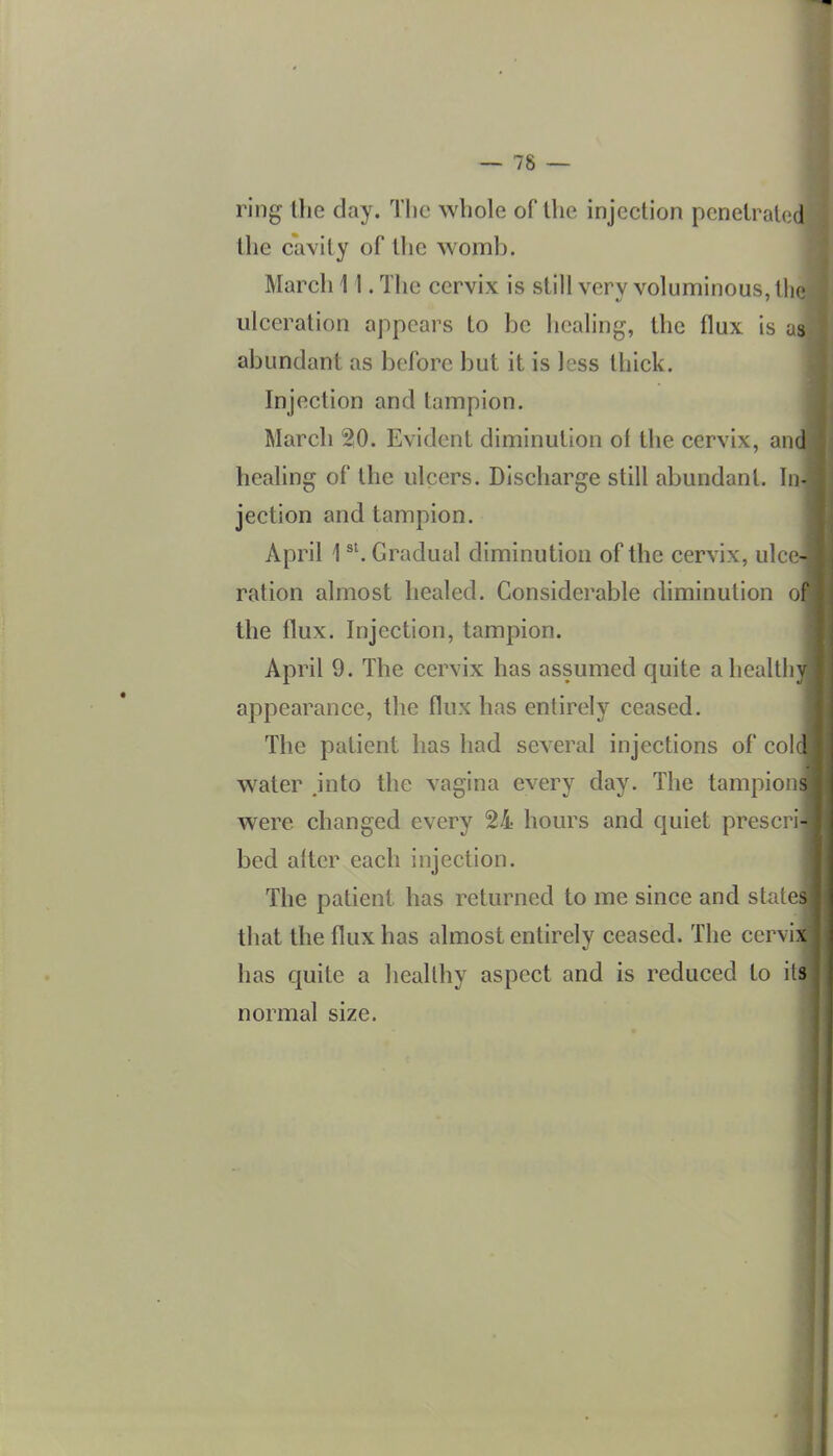 ring the day. The whole of the injection penetrated the cavity of tlie womb. March 11. The cervix is still very voluminous, tlio ulceration appears to be healing, the flux is us abundant as before but it is less thick. Injection and tampion. March 20. Evident diminution ol the cervix, and healing of the ulcers. Discharge still abundant. In- jection and tampion. April 1 Gradual diminution of the cervix, ulce- ration almost healed. Considerable diminution of the flux. Injection, tampion. April 9. The cervix has assumed quite a healthy appearance, the flux has entirely ceased. The patient has had several injections of col ! water jnto the vagina every day. The tampions were changed every 24 hours and quiet prescrij bed alter each injection. The patient has returned to me since and states that the flux has almost entirely ceased. The cervii has quite a healthy aspect and is reduced to it^ normal size.
