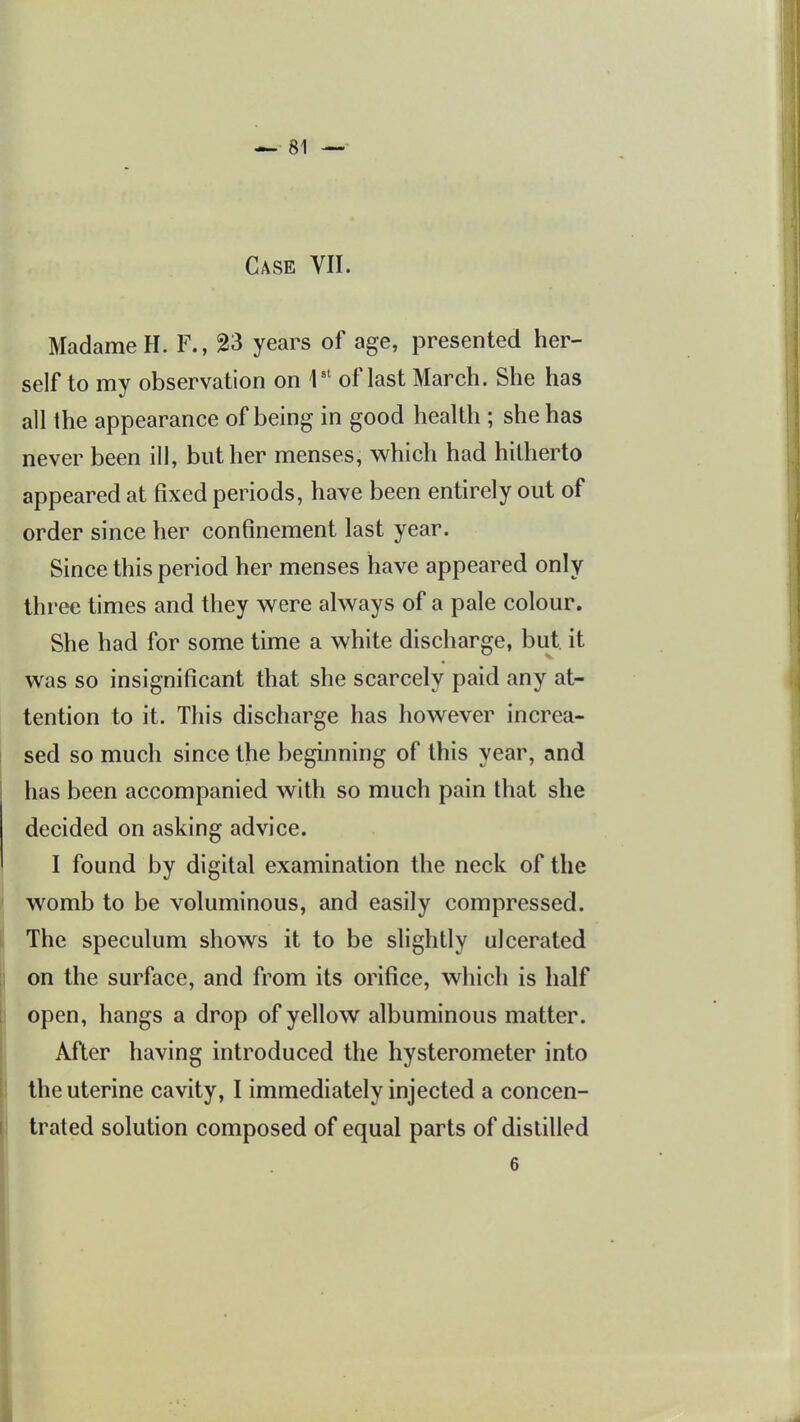 Madame H. F., 23 years of age, presented her- self to my observation on 1'' of last March. She has all the appearance of being in good health ; she has never been ill, but her menses, which had hitherto appeared at fixed periods, have been entirely out of order since her confinement last year. Since this period her menses have appeared only three times and they were always of a pale colour. She had for some time a white discharge, but. it was so insignificant that she scarcely paid any at- tention to it. This discharge has however increa- sed so much since the beginning of this year, and has been accompanied with so much pain that she decided on asking advice. I found by digital examination the neck of the womb to be voluminous, and easily compressed. The speculum shows it to be slightly ulcerated on the surface, and from its orifice, which is half open, hangs a drop of yellow albuminous matter. After having introduced the hysterometer into the uterine cavity, I immediately injected a concen- trated solution composed of equal parts of distilled
