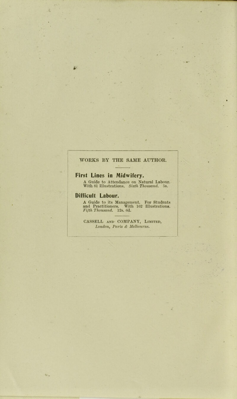 WORKS BY THE SAME AUTHOR. First Lines in Midwifery. A Guide to Attendance on Natural Labour. With 81 Illustrations. Sixth Thousand. 5s. Difficult Labour. A Guide to its Management. For Students and Practitioners. With 102 Illustrations. Fifth Thousand. 12s. 6d. CASSELL AND COMPANY, Limited, London, Paris & Melbourne.