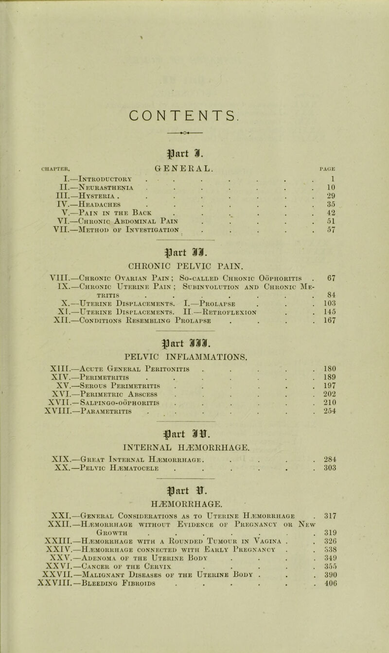 CONTENTS ¥04 ^art If. CUAPTER. GENERAL. PACIE I.—Introductory . . . . . . . 1 II.—Neurasthenia . . . . . .10 III. —Hysteria ........ 29 IV. —Headaches . . . . . . .35 V.—Pain in the Back . . . . . .42 VI.—Chronic Abdominal Pain . . . . .51 VII.—Method of Investigation . . . . .57 fart m. CHRONIC PELVIC PAIN. VIII.—Chronic Ovarian Pain ; So-called Chronic Oophoritis . 67 IX.—Chronic Uterine Pain ; Subinvolution and Chronic Me- tritis . . . . . . .84 X.—Uterine Displacements. I.—Prolapse . . . 103 XI.—Uterine Displacements. II.—Retroflexion . . 145 XII.—Conditions Resembling Prolapse . . . .167 fart Mm, PELVIC INFLAMMATIONS. XIII. —Acute General Peritonitis ..... 180 XIV. —Perimetritis . . . . . . .189 XV.—Serous Perimetritis . . . . .197 XVI.—Perimetric Abscess ...... 202 XVII.— Salpingo-oophoritis . . .... 210 XVIII.—Par,\metritis ....... 254 fart INTERNAL HAEMORRHAGE. XIX.—Gre,a.t Internal Haemorrhage. .... 284 XX.—Pelvic Haematocele ...... 303 fart HAEMORRHAGE. XXI.—General Considerations as to Uterine Haemorrhage . 317 XXII.—HaI -:morrhagb without Evidence of Pregnancy or New Growth . . . . . . .319 XXIII.—Haemorrhage with a RoUaNded TuaMour in Vagina . . 326 XXIV.—Haemorrhage connected with Early I’regnancy . . 338 XXV.—Adenoma of the Uterine Body .... 349 XXVI.—Cancer of the CervIaX ..... 355 XXVII.—Malignant Diseases of the Uterine Body . . . 390 XXVIII.—Bleeding Fibroids ...... 406