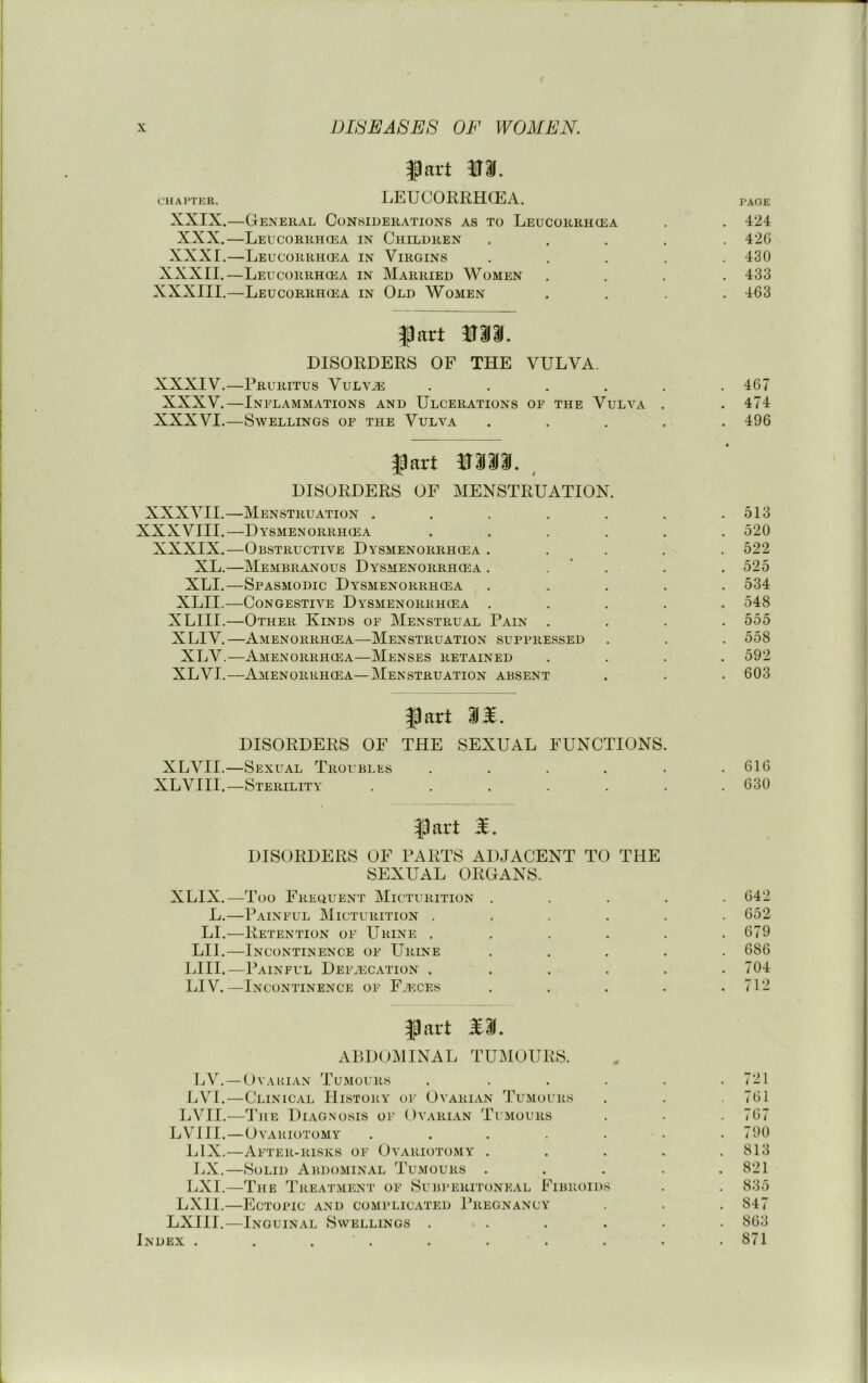 CHAPTER. XXIX. XXX. XXXI. XXXII.- XXXIII. fart m, LEUCORRHCEA. -General Conhiuerations as to Leucorrhcea -Leucorrh(ea in Children -Leucorrhcea in Virgins -Leucorrhcea in Married Women -Leucorrhcea in Old Women XXXIV. XXXV. XXXVI. fart iraai. DISORDERS OF THE VULVA. -Pruritus VuLViE .... -Inflammations and Ulcerations op the Vulva -Swellings of the Vulva XXXVII.- XXXVIII. XXXIX. XL.- XLL- XLII.- XLIII.- XLIV. XLV. XL VI. fart mm., DISORDERS OF MENSTRUATION. -Menstruation . -Dysmenorrhcea -Obstructive Dysmenorrhiea . -Membranous Dysmenorrhcea . -Spasmodic Dysmenorrhcea -Congestive Dysmenorkhcea . -Other Kinds of Menstrual Pain -Amenorrhcea—Menstruation suppressed -Amenorrhgea—Menses retained -Amenorrhcea—Menstruation absent fart 31. DISORDERS OF THE SEXUAL FUNCTIONS. XLVII.—Sexual Troubles . . . . . XLVIII.—Sterility ...... XLIX. L. LI. LII. LI II. LIV. fart DISORDERS OF PARTS ADJACENT TO THE SEXUAL ORGANS. -Too Frequent Micturition -Painful Micturition . -Retention of Urine . -Incontinence of Urine -Painful Deilecation . -Incontinence of Faeces PAGE 424 42G 430 433 463 467 474 496 513 520 522 525 534 548 555 558 592 603 616 630 642 652 679 686 704 712 LV. LVI. LVII. LVIII. LIX. J.X. LXl. LXII. LXIII. Index . fart S3. ABDOMINAL TUMOURS. -OvAuiAN Tumours -Clinical History of Ovarian Tumours -The Diagnosis of Ovarian Tumours -Ovariotomy .... -After-risks of Ovariotomy . -Solid Abdominal Tumours . -The Treatment of Subperitoneal Fibroids -Ectopic and complic.vted Pregnancy -Inguinal Swellings . 721 761 767 790 813 821 835 847 863 871