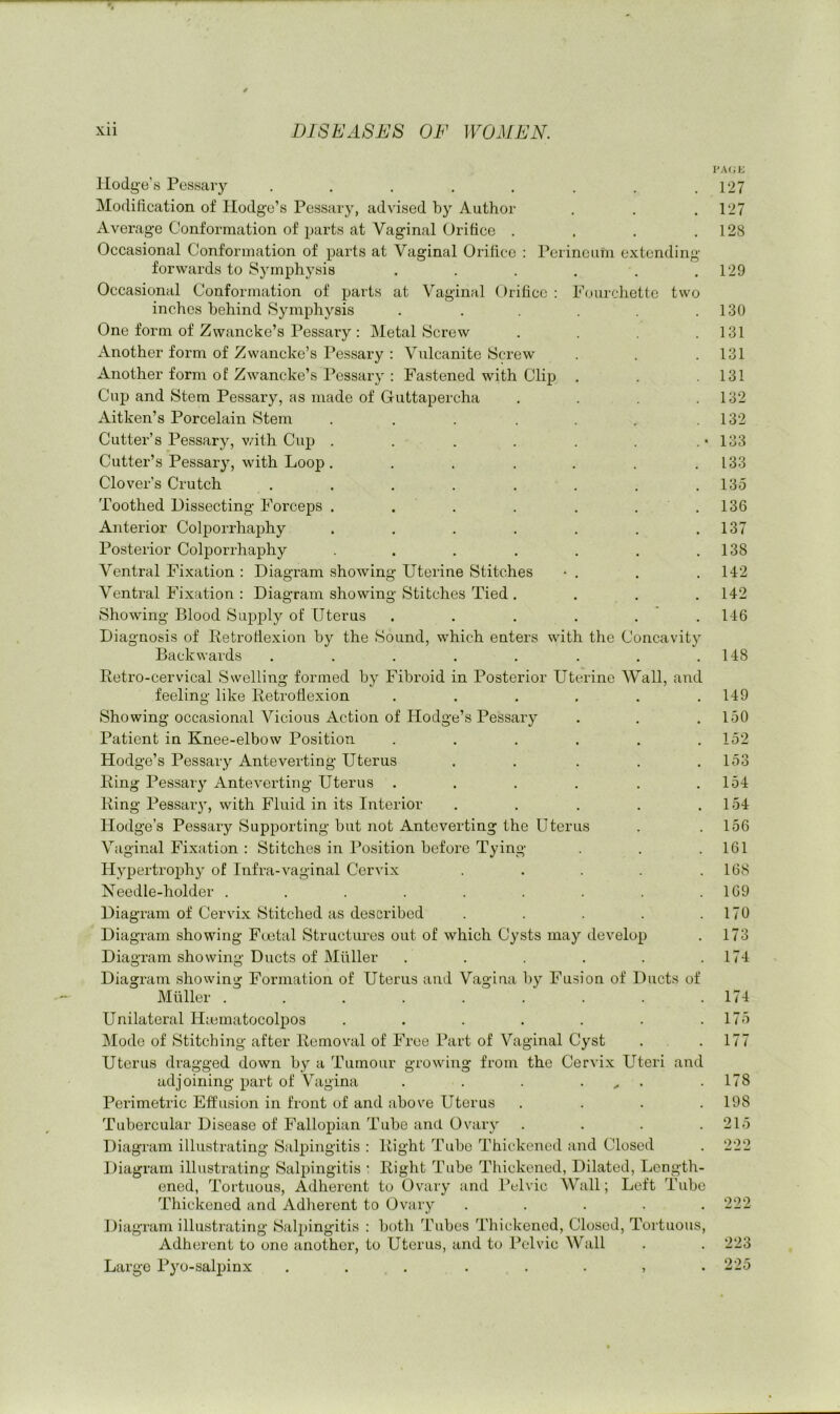 Hodge’s Pessary ........ Modification of Hodge’s Pessary, advised by Author Average Conformation of parts at Vaginal Orifice . Occasional Conformation of parts at Vaginal Orifice : Perineum extending forwards to Symphysis ..... Occasional Conformation of parts at Vaginal Orifice : Fourcliettc two inches behind Symphysis ..... One form of Zwaneke’s Pessary : Metal Screw Another form of Zwancke’s Pessary : Vulcanite Screw Another form of Zwancke’s Pessary : Fastened with Clip Cup and Stem Pessary, as made of Guttapercha Aitken’s Porcelain Stem ...... Cutter’s Pessary, v/ith Cup ...... Cutter’s Pessary, with Loop ...... Clover’s Crutch ....... Toothed Dissecting Forceps . . . . . . Anterior Colporrhaphy ...... Posterior Colporrhaphy ...... Ventral Fixation : Diagram showing Uterine Stitches * . Ventral Fixation : Diagram showing Stitches Tied . Showing Blood Supply of Uterus ..... Diagnosis of Retroflexion by the Sound, which enters with the Concavit} Backwards ....... PA(;t; 127 127 128 129 130 131 131 131 132 132 133 133 13.5 136 137 138 142 142 146 148 Retro-cervical Swelling formed by Fibroid in Posterior Uterine Wall, and feeling like Retroflexion ...... Showing occasional Vicious Action of Hodge’s Pessary Patient in Knee-elbow Position ...... Hodge’s Pessary Anteverting Uterus ..... Ring Pessary Anteverting Uterus ...... Ring Pessai'}, with Fluid in its Interior ..... Hodge’s Pessary Supporting but not Anteverting the Uterus Vaginal Fixation : Stitches in Position before Tying Hypertrophy of Infra-vaginal Cer\Ix ..... Needle-holder ......... Diagi’am of Cervi.x Stitched as described ..... Diagram showing Faital Structures out of which Cysts may develop Diagram showing Ducts of Muller ...... Diagram showing Formation of Uterus and Vagina by Fusion of Ducts of Muller ......... Unilateral Hiematocolpos ....... Mode of Stitching after Removal of Free Part of Vaginal Cyst Uterus dragged down by a Tumour growing from the Cervix Uteri and adjoining part of Vagina . . . .... Perimetric Effusion in front of and above Uterus .... Tubercular Disease of Fallopian Tube and Ovary .... Diagram illustrating Salpingitis : Right Tube Thickened and Closed Diagram illustrating Salpingitis : Right Tube Thickened, Dilated, Length- ened, Tortuous, Adherent to Ovary and Pelvic AVall; Left Tube Thickened and Adherent to Ovary . . . . . Diagram illustrating Salpingitis : both Tubes Thickened, Closed, Tortuous, Adherent to one another, to Uterus, and to Pelvic Wall Large Pyo-salpinx ... . . . , . 149 150 152 153 154 154 156 161 168 169 170 173 174 174 175 177 178 198 215 222 222 223 225