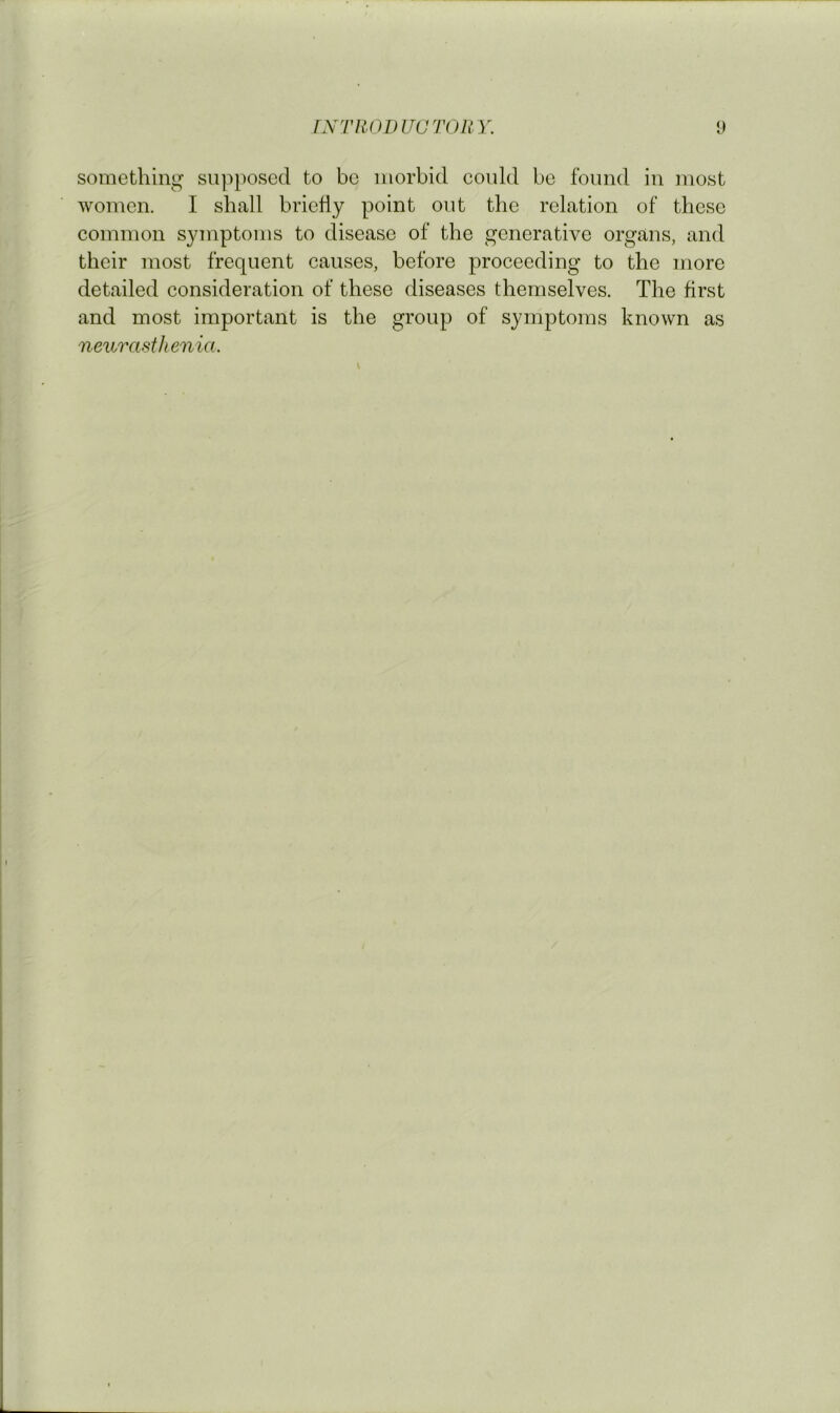 something sui^posed to bo morbid could be found in most women. I shall briefly point out the relation of these common symptoms to disease of the generative organs, and their most frequent causes, before proceeding to the more detailed consideration of these diseases themselves. The first and most important is the group of symptoms known as nexivasthenia.