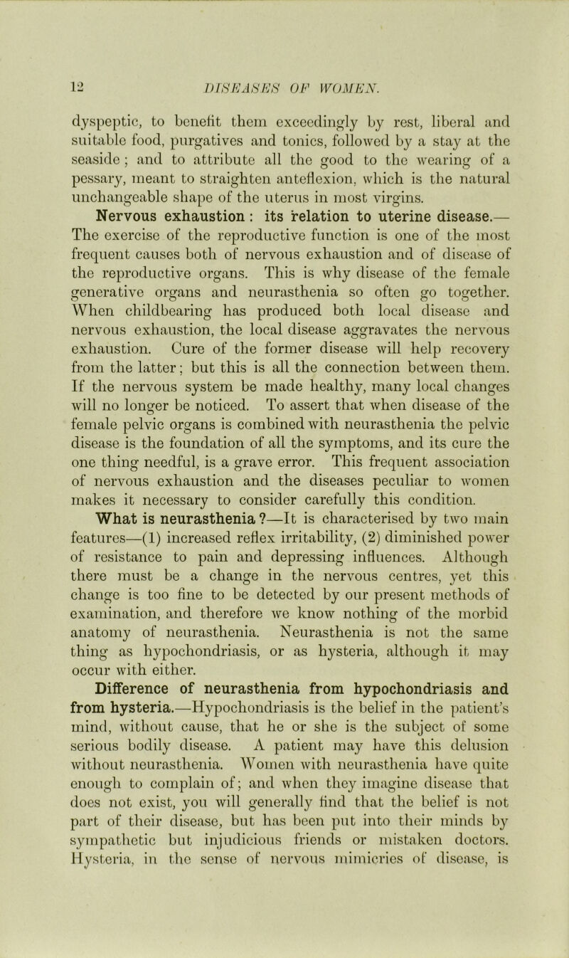 dyspeptic, to benedt them exceedingly by rest, liberal and suitable food, purgatives and tonics, followed by a stay at the seaside ; and to attribute all the good to the wearing of a pessary, meant to straighten anteflexion, which is the natural unchangeable shape of the uterus in most virgins. Nervous exhaustion : its relation to uterine disease.— The exercise of the reproductive function is one of the most frequent causes both of nervous exhaustion and of disease of the reproductive organs. This is why disease of the female generative organs and neurasthenia so often go together. When childbearing has produced both local disease and nervous exhaustion, the local disease aggravates the nervous exhaustion. Cure of the former disease will help recovery from the latter; but this is all the connection between them. If the nervous system be made healthy, many local changes will no longer be noticed. To assert that when disease of the female pelvic organs is combined with neurasthenia the pelvic disease is the foundation of all the symptoms, and its cure the one thing needful, is a grave error. This frequent association of nervous exhaustion and the diseases peculiar to women makes it necessary to consider carefully this condition. What is neurasthenia ?—It is characterised by two main features—(1) increased reflex irritability, (2) diminished power of resistance to pain and depressing influences. Although there must be a change in the nervous centres, yet this change is too fine to be detected by our present methods of examination, and therefore Ave know nothing of the morbid anatomy of neurasthenia. Neurasthenia is not the same thing as hypochondriasis, or as hysteria, although it may occur with either. Difference of neurasthenia from hypochondriasis and from hysteria.—Hypochondriasis is the belief in the patient’s mind, without cause, that he or she is the subject of some serious bodily disease. A patient may have this delusion without neurasthenia. Women Avith neurasthenia have quite enough to complain of; and Avhen they imagine disease that does not exist, you Avill generally find that the belief is not part of their disease, but has been put into their minds by sympathetic but injudicious friends or mistaken doctors. Hysteria, in the sense of nervous mimicries of disease, is