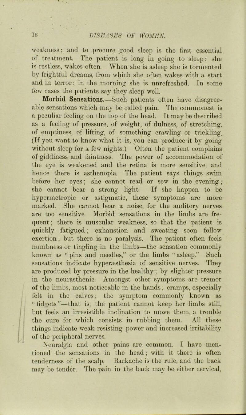 weakness; and to procure good sleep is the first essential of treatment. The patient is long in going to sleep; she is restless, wakes often. When she is asleep she is tormented by frightful dreams, from which she often wakes with a start and in terror; in the morning she is unrefreshed. In some few cases the patients say they sleep well. Morbid Sensations.—Such patients often have disagree- able sensations which may be called pain. The commonest is a peculiar feeling on the top of the head. It may be described as a feeling of pressure, of weight, of dulness, of stretching, of emptiness, of lifting, of something crawling or trickling. (If you want to know what it is, you can produce it by going without sleep for a few nights.) Often the patient complains of giddiness and faintness. The power of accommodation of the eye is weakened and the retina is more sensitive, and hence there is asthenopia. The patient says things swim before her eyes; she cannot read or sew in the evening; she cannot bear a strong -light. If she happen to be hypermetropic or astigmatic, these symptoms are more marked. She cannot bear a noise, for the auditory nerves are too sensitive. Morbid sensations in the limbs are fre- quent; there is muscular weakness, so that the patient is quickly fatigued; exhaustion and sweating soon follow exertion; but there is no paralysis. The patient often feels numbness or tingling in the limbs—the sensation commonly known as “ pins and needles,” or the limbs ‘‘ asleep.” Such sensations indicate hyper^esthesia of sensitive nerves. They are produced by pressure in the healthy; by slighter pressure in the neurasthenic. Amongst other symptoms are tremor of the limbs, most noticeable in the hands; cramps, especially felt in the calves; the symptom commonly known as fidgets ”—that is, the patient cannot keep her limbs still, but leels an irresistible inclination to mave them, a trouble the cure for which consists in rubbing them. All these things indicate weak resisting power and increased irritability of the peripheral nerves. Neuralgia and other pains are common. I have men- tioned the sensations in the head ; with it there is often tenderness of the scalp. Backache is the rule, and the back may be tender. The pain in the back may be either ceiwical.