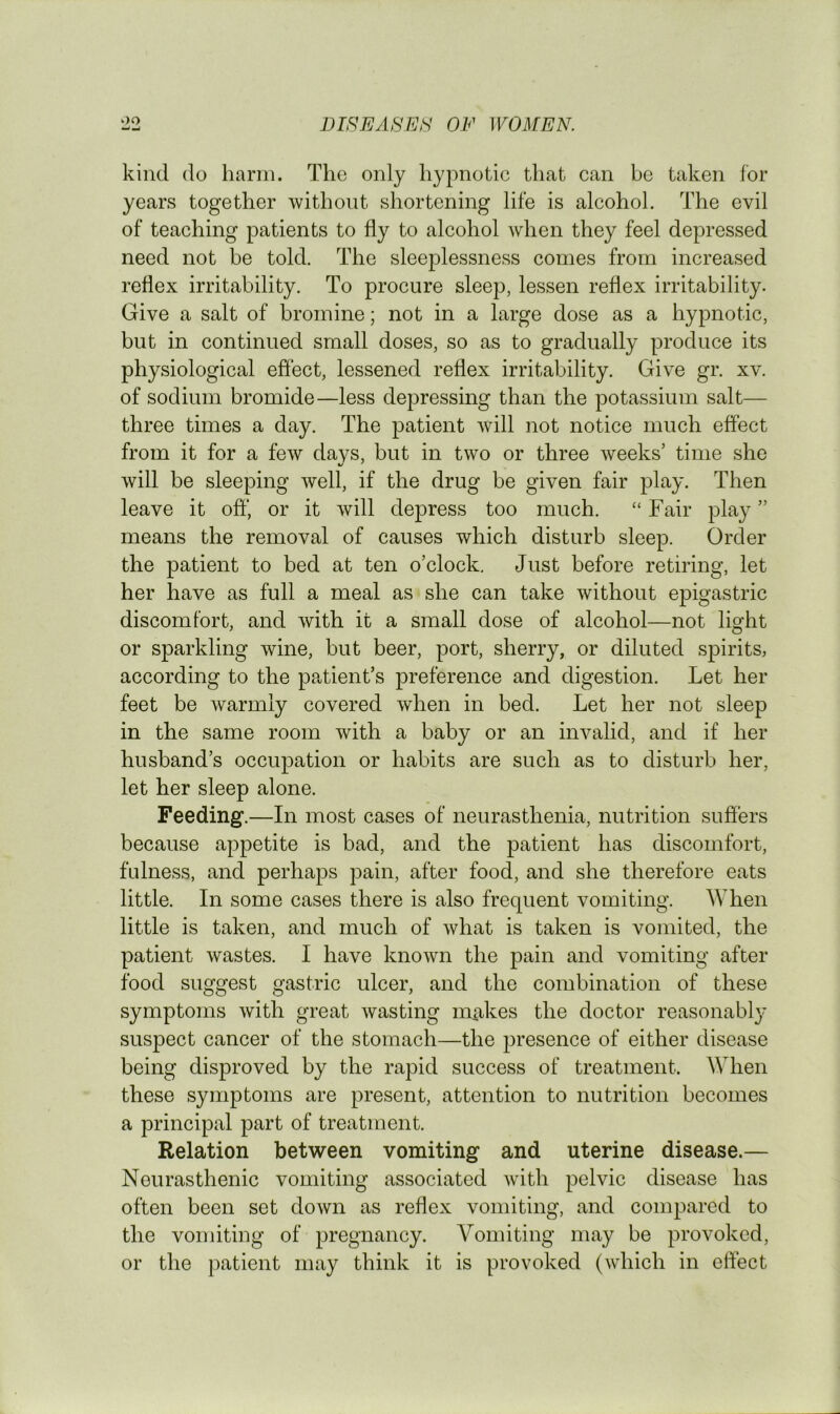 kind do harm. The only hypnotic that can be taken for years together without shortening life is alcohol. The evil of teaching patients to fly to alcohol when they feel depressed need not be told. The sleeplessness comes from increased reflex irritability. To procure sleep, lessen reflex irritability. Give a salt of bromine; not in a large dose as a hypnotic, but in continued small doses, so as to gradually produce its physiological eflect, lessened reflex irritability. Give gr. xv. of sodium bromide—less depressing than the potassium salt— three times a day. The patient Avill not notice much effect from it for a few days, but in two or three weeks’ time she will be sleeping well, if the drug be given fair play. Then leave it off* or it will depress too much. “ Fair play ” means the removal of causes which disturb sleep. Order the patient to bed at ten o’clock. Just before retiring, let her have as full a meal as she can take without epigastric discomfort, and with it a small dose of alcohol—not light or sparkling wine, but beer, port, sherry, or diluted spirits, according to the patient’s preference and digestion. Let her feet be warmly covered when in bed. Let her not sleep in the same room with a baby or an invalid, and if her husband’s occupation or habits are such as to disturb her, let her sleep alone. Feeding.—In most cases of neurasthenia, nutrition suffers because appetite is bad, and the patient has discomfort, fulness, and perhaps pain, after food, and she therefore eats little. In some cases there is also frequent vomiting. When little is taken, and much of what is taken is vomited, the patient wastes. I have known the pain and vomiting after food suggest gastric ulcer, and the combination of these symptoms with great wasting m^ikes the doctor reasonably suspect cancer of the stomach—the presence of either disease being disproved by the rapid success of treatment. When these symptoms are present, attention to nutrition becomes a principal part of treatment. Relation between vomiting and uterine disease.— Neurasthenic vomiting associated wdth pelvic disease has often been set down as reflex vomiting, and compared to the vomiting of pregnancy. Vomiting may be provoked, or the patient may think it is provoked (which in effect