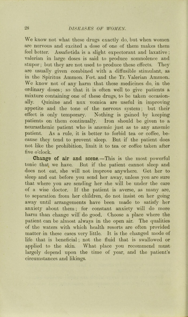 We know not what these drugs exactly do, but when women are nervous and excited a dose of one of them makes them feel better. Assafmtida is a slight expectorant and laxative; valerian in large doses is said to produce somnolence and stupor; but they are not used to produce these effects. They are usually given combined with a diffusible stimulant, as in the Spiritus Ammon. Foet. and the Tr. Valerian Ammon. We know not of any harm that these medicines do, in the ordinary doses; so that it is often well to give patients a mixture containing one of these drugs, to be taken occasion- ally. Quinine and nux vomica are useful in improving appetite and the tone of the nervous system; but their effect is only temporary. Nothing is gained by keeping patients on them continually. Iron should be given to a neurasthenic patient who is ansemic just as to any anaemic patient. As a rule, it is better to forbid tea or coffee, be- cause they tend to prevent sleep. But if the patient does not like the prohibition, limit it to tea or coffee taken after five o’clock. Change of air and scene.—This is the most powerful tonic that we have. But if the patient cannot sleep and does not eat, she will not improve anywhere. Get her to sleep and eat before you send her away, unless you are sure that where you are sending her she will be under the care of a wise doctor. If the patient is averse, as many are, to separation from her children, do not insist on her going away until arrangements have been made to satisfy her anxiety about them; for constant anxiety will do more harm than change will do good. Choose a place where the patient can be almost always in the open air. The qualities of the waters with which health resorts are often provided matter in these cases very little. It is the changed mode of life that is beneficial; not the fluid that is swallowed or applied to the skin. What place you recommend must largely depend upon the time of year, and the patient’s circumstances and likings.