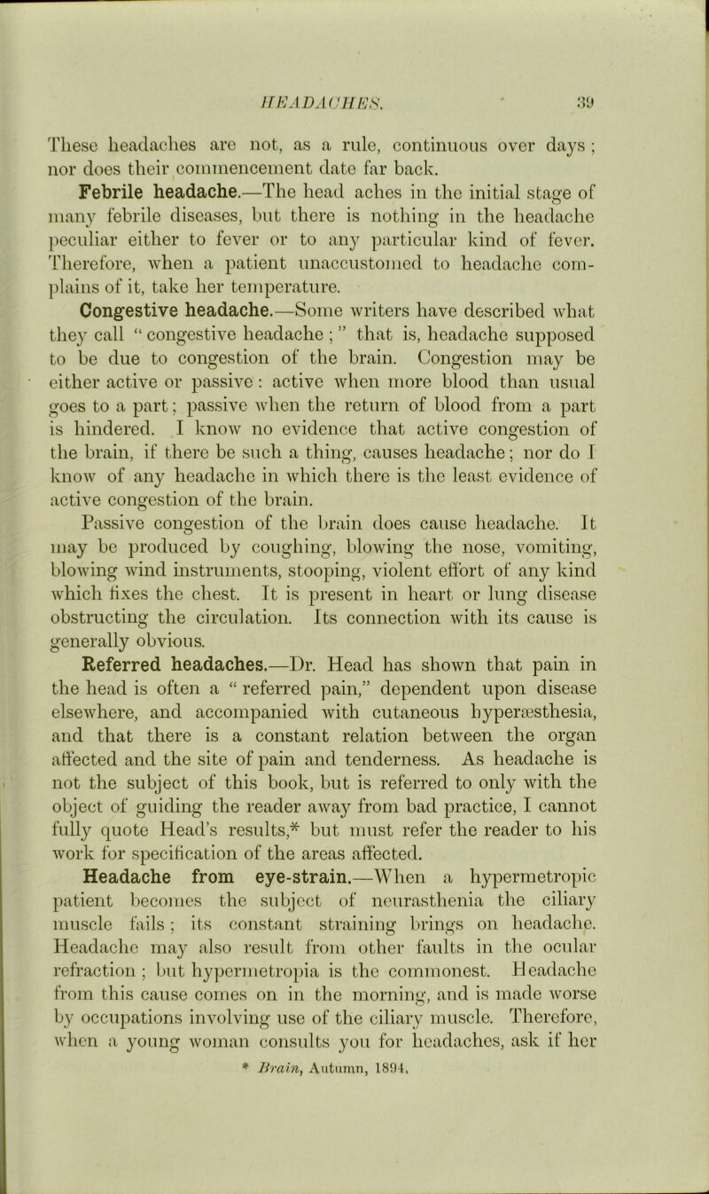 JlKADAUllE^. M'J These headaches are not, as a rule, continuous over days ; nor does their connnenceinent date far back. Febrile headache.—The head aches in the initial stage of many febrile diseases, but there is nothing in the headache peculiar either to fever or to any particular kind of fever. Therefore, when a patient unaccustomed to headache com- plains of it, take her temperature. Congestive headache.—Some writers have described what they call “ congestive headache ; ” that is, headache supposed to be due to congestion of the brain. Congestion may be either active or passive; active when more blood than usual goes to a part; passive when the return of blood from a part is hindered. I know no evidence that active congestion of the brain, if there be such a thing, causes headache; nor do I know of any headache in Avhich there is the least evidence of active congestion of the brain. Passive congestion of the brain does cause headache. It may be produced by coughing, blowing the nose, vomiting, blowing wind instruments, stooping, violent effort of any kind which fixes the chest. It is present in heart or lung disease obstructing the circulation. Its connection with its cause is generally obvious. Referred headaches.—Dr. Head has shown that pain in the head is often a ‘‘ referred pain,” dependent upon disease elsewhere, and accompanied with cutaneous hypersesthesia, and that there is a constant relation between the organ affected and the site of pain and tenderness. As headache is not the subject of this book, but is referred to only with the object of guiding the reader away from bad practice, I cannot fully quote Head’s results,* but must refer the reader to his work for specitication of the areas affected. Headache from eye-strain.—When a hypermetropic patient becomes the subject of neurasthenia the ciliary muscle fails; its constant straining brings on headache. Headache may also result from other faults in the ocular refraction ; but hypermetropia is the commonest. Pleadacho from this cause comes on in the morning, and is made worse by occupations involving use of the ciliary muscle. Therefore, when a young woman consvdts you for headaches, ask if her * Brain, Autumn, 1894,