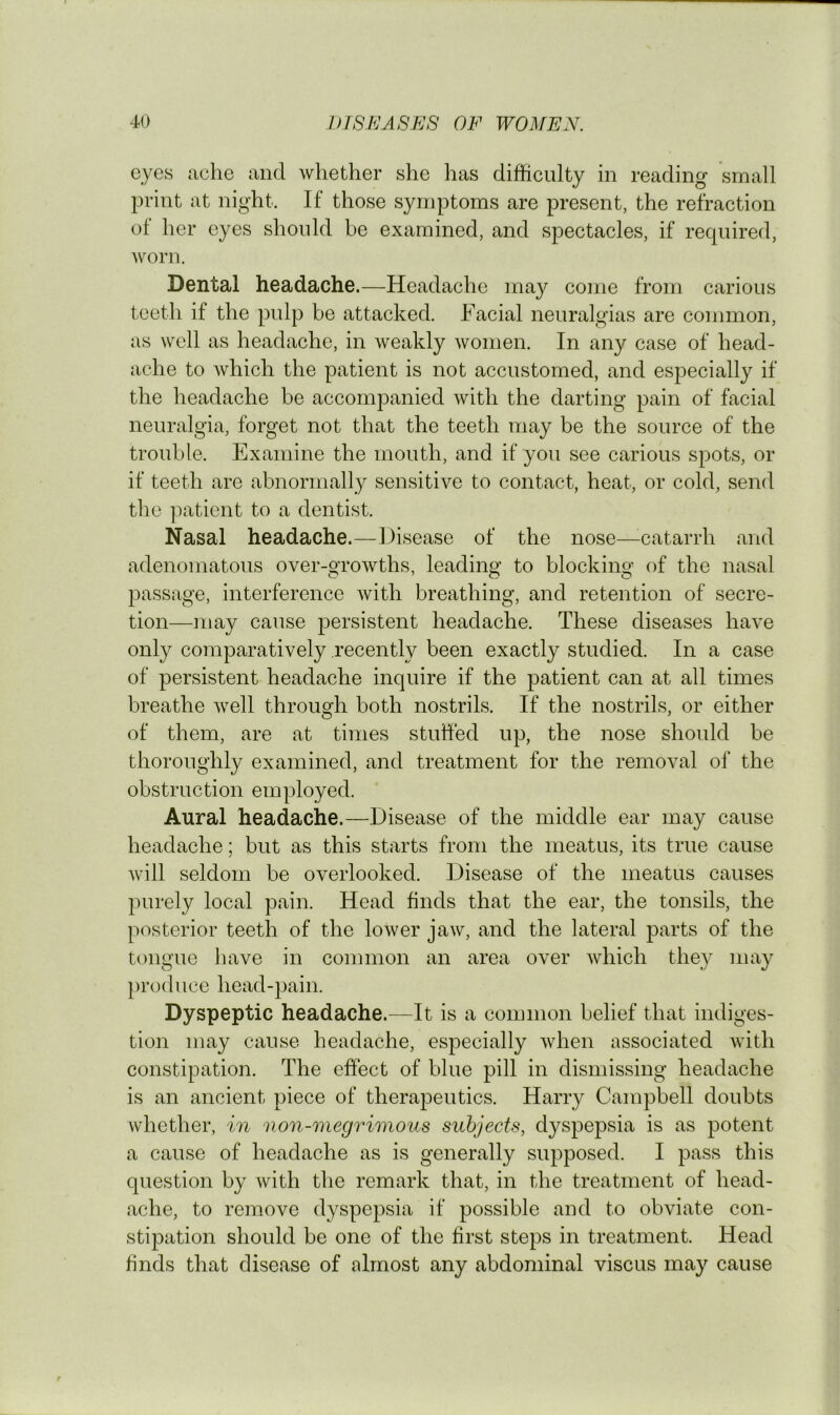 eyes ache and whether she has difficulty in reading small print at night. If those symptoms are present, the refraction of her eyes should be examined, and spectacles, if required, Av^orn. Dental headache.—Headache may come from carious teeth if the pulp be attacked. Facial neuralgias are common, as well as headache, in weakly women. In any case of head- ache to Avhich the patient is not accustomed, and especially if the headache be accompanied with the darting pain of facial neuralgia, forget not that the teeth may be the source of the trouble. Examine the mouth, and if you see carious spots, or if teeth are abnormally sensitive to contact, heat, or cold, send the ]Aatient to a dentist. Nasal headache.—Disease of the nose—^catarrh and adenomatous over-growths, leading to blocking of the nasal passage, interference with breathing, and retention of secre- tion—may cause persistent headache. These diseases have only comparatively recently been exactly studied. In a case of persistent headache inquire if the patient can at all times breathe Avell through both nostrils. If the nostrils, or either of them, are at times stutfed up, the nose should be thoroughly examined, and treatment for the removal of the obstruction employed. * Aural headache.—Disease of the middle ear may cause headache; but as this starts from the meatus, its true cause Avill seldom be overlooked. Disease of the meatus causes purely local pain. Head finds that the ear, the tonsils, the posterior teeth of the loAver jaw, and the lateral parts of the tongue have in common an area over Avhich they may produce head-pain. Dyspeptic headache.—It is a common belief that indiges- tion may cause headache, especially Avhen associated with constipation. The effect of blue pill in dismissing headache is an ancient piece of therapeutics. Harry Campbell doubts whether, in non-megrimous subjects, dyspepsia is as potent a cause of headache as is generally supposed. I pass this question by Avith the remark that, in the treatment of head- ache, to remove dyspepsia if possible and to obviate con- stipation should be one of the first steps in treatment. Head finds that disease of almost any abdominal viscus may cause