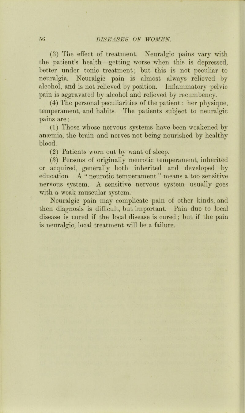 (3) The effect of treatment. Neuralgic pains vary with the patient’s health—getting worse when this is depressed, better under tonic treatment; but this is not peculiar to neuralgia. Neuralgic pain is almost always relieved by alcohol, and is not relieved by position. Inflammatory pelvic pain is aggravated by alcohol and relieved by recumbency. (4) The personal peculiarities of the patient: her physique, temperament, and habits. The patients subject to neuralgic pains are:— (1) Those whose nervous systems have been weakened by anremia, the brain and nerves not being nourished by healthy blood. (2) Patients worn out by want of sleep. (3) Persons of originally neurotic temperament, inherited or acquired, generally both inherited and developed by education. A “ neurotic temperament ” means a too sensitive nervous system. A sensitive nervous system usually goes with a weak muscular system. Neuralgic pain may complicate pain of other kinds, and then diagnosis is difficult, but important. Pain due to local disease is cured if the local disease is cured; but if the pain is neuralgic, local treatment will be a failure.