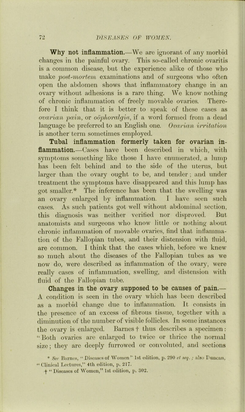 Why not inflammation.—Wo arc ignorant of any morbid changes in the painful ovary. This so-called chronic ovaritis is a common disease, but the experience alike of those who make post-mortem examinations and of surgeons who often open the abdomen shows that inflammatory change in an ovary without adhesions is a rare thing. We know nothing of chronic inflammation of freely movable ovaries. There- fore I think that it is better to speak of these cases as ovarian 'pain, or odj)horalgia, if a word formed from a dead language be preferred to an English one. Ovarian irritation is another term sometimes employed. Tubal inflammation formerly taken for ovarian in- flammation.—Cases have been described in Avhich, with symptoms something like those I have enumerated, a lump has been felt behind and to the side of the uterus, but larger than the ovary ought to be, and tender ; and under treatment the symptoms have disappeared and this lump has got smaller.* The inference has been that the swelling was an ovary enlarged by inflammation. I have seen such cases. As such patients got well without abdominal section, this diagnosis was neither verifled nor disproved. But anatomists and surgeons who know little or nothing about chronic inflammation of movable ovaries. And that inflamma- tion of the Fallopian tubes, and their distension with fluid, are common. I think that the cases which, before we knew so much about the diseases of the Fallopian tubes as we now do, were described as inflammation of the ovary, were really cases of inflammation, swelling, and distension with fluid of the Fallopian tube. Changes in the ovary supposed to be causes of pain.— A condition is seen in the ovary which has been described as a morbid change due to inflammation. It consists in the presence of an excess of fibrous tissue, together with a diminution of the number of visible follicles. In some instances the ovary is enlarged. Barnes f thus describes a specimen: “ Both ovaries arc enlarged to twice or thrice the normal size; they are deeply furrowed or convoluted, and sections * Sec Ijiirncs, “ Discuses of Women ” 1st edition, p. 290 et seq. ; also Duncan, “ Clinical Lectures,” 4th edition, p, 217. f “ Diseases of Women,” 1st edition, p. 302.