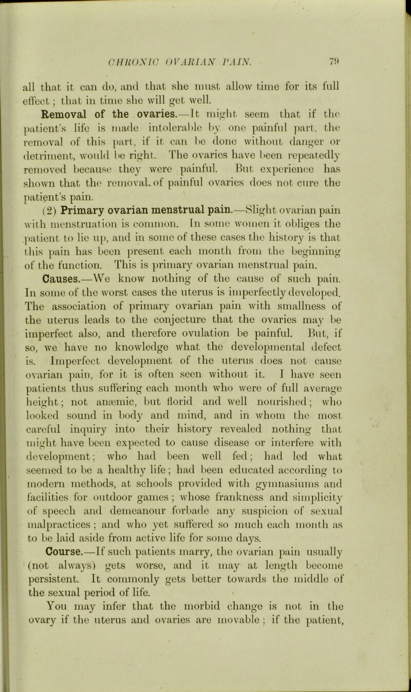 all that it can do, and that she nmst allow time for its full eticct; that in time she will get well. Removal of the ovaries.—It might seem that if the patient’s life is made intoleral)le by one painful part, the removal of this part, if it can be done without danger or detriment, wouhl be right, ’fhe ovaries have been repeatedly removed because they were painful. But experience has shown that the removaLof painful ovaries does not cure the patient’s pain. (2) Primary ovarian menstrual pain.—Slight ovarian pain with menstruation is common. In some women it obliges the .|)atient to lie up, and in some of these cases the history is that this pain has been present each month from the beginning of the function. This is primary ovarian menstrual pain. Causes.—We know nothing of the cause of such pain. In some of the worst cases the uterus is imperfectly developed. The association of primary ovarian pain with smallness of the uterus leads to the conjecture that the ovaries may be imperfect also, and therefore ovulation be painful. But, if so, we have no knowledge what the developmental defect is. Imperfect development of the uterus does not cause ovarian pain, for it is often seen without it. I have seen patients thus suftering each month who were of full average height; not anaemic, but horid and well nourished; who looked sound in body and mind, and in whom the most careful inquiry into their history revealed nothing that might have been expected to cause disease or interfere with development; who had been well fed; had led what seemed to be a health}^ life; had been educated according to modern methods, at schools provided with gymnasiums and facilities for outdoor games ; whose frankness and simplicity of speech and demeanour forbade any suspicion of sexual malpractices ; and who yet suffered so much each month as to be laid aside from active life for some days. Course.—If such patients marry, the ovarian pain usually ' (not always) gets worse, and it may at length become persistent. It commonly gets better towards the middle of the sexual period of life. You may infer that the morbid change is not in the ovary if the uterus and ovaries are movable ; if the patient.