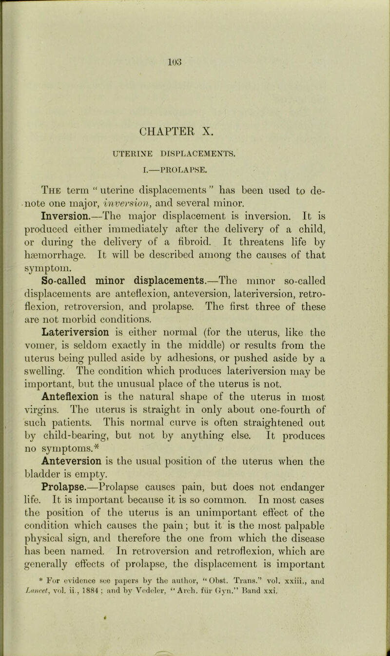 CHAPTER X. UTERINE DISPLACEMENTS. I.—PROLAPSE. The term “ uterine displacements ” has been used to de- note one major, inversion, and several minor. Inversion.—The major displacement is inversion. It is produced either immediately after the delivery of a child, or during the delivery of a fibroid. It threatens life by ha3inorrhage. It will be described among the causes of that symptom. So-called minor displacements.—The minor so-called displacements are anteflexion, anteversion, lateriversion, retro- flexion, retroversion, and prolapse. The first three of these are not morbid conditions. Lateriversion is either normal (for the uterus, like the vomer, is seldom exactly in the middle) or results from the uterus being pulled aside by adhesions, or pushed aside by a swelling. The condition which produces lateriversion may be important, but the unusual place of the uterus is not. Anteflexion is the natural shape of the uterus in most virgins. The uterus is straight in only about one-fourth of such patients. This normal curve is often straightened out by child-bearing, but not by anything else. It produces no symptoms.* Anteversion is the usual position of the uterus when the bladder is empty. Prolapse.—Prolapse causes pain, but does not endanger life. It is important because it is so common. In most cases the position of the uterus is an unimportant effect of the condition which causes the pain; but it is the most palpable physical sign, and therefore the one from which the disease has been named. In retroversion and retroflexion, which are generally effects of prolapse, the displacement is important * For evidence see papers the autlior, “ Obst. Trans.” vol. xxiii., and Lancet, vol. ii., 1884 ; and by Vedeler, “Arch, fiir Uyn.” Rand xxi. *