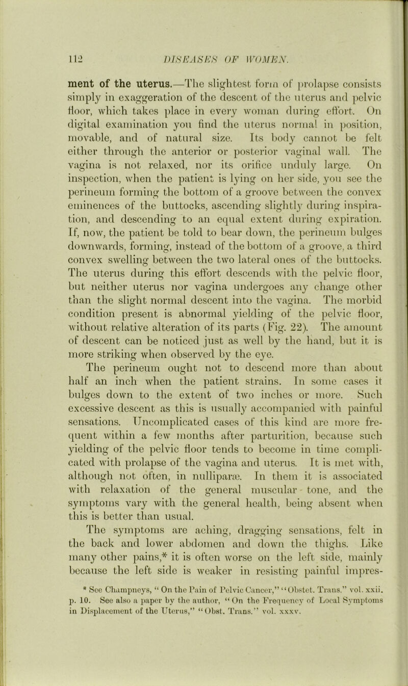 ment of the uterus.—The slightest fona of [>rolapse consists simply in exaggeration of the descent of the uterus and pelvic door, which takes place in every woman during effort. On digital examination you find the uterus normal in position, movable, and of natural size. Its body cannot be felt either through the anterior or posterior vaginal wall. The vagina is not relaxed, nor its orifice unduly large. On inspection, when the patient is lying on her side, you see the perineum forming the bottom of a groove between the convex eminences of the buttocks, ascending slightly during inspira- tion, and descending to an equal extent during expiration. If, now, the patient be told to bear down, the perineum bulges downwards, forming, instead of the bottom of a groove, a third convex swelling between the two lateral ones of the buttocks. The uterus during this effort descends with the pelvic floor, but neither uterus nor vagina undergoes any change other than the slight normal descent into the vagina. The morbid O o condition present is abnormal yielding of the pelvic floor, without relative alteration of its parts (Fig. 22). The amount of descent can be noticed just as well by the hand, but it is more striking when observed by the eye. The perineum ought not to descend more than about half an inch when the patient strains. In some cases it bulges down to the extent of two inches or more. Such excessive descent as this is usuall}^ accompanied with painful sensations. Uncomplicated cases of this kind are more fre- quent within a few months after parturition, because such yielding of the pelvic floor tends to become in time compli- cated with prolapse of the vagina and uterus. It is met with, although not often, in nulliparcC. In them it is associated with relaxation of the general muscular - tone, and the symptoms vary with the general health, being absent when this is better than usual. The symptoms are aching, dragging sensations, felt in the back and lower abdomen and down the thighs. Like many other pains,* it is often worse on the left side, mainly because the left side is weaker in resisting painful impres- * See Champneys, “ On the Pain of Pelvic Cancer,” “Ohstet. Trans.” vol. xxii. p. 10. See also a paper by the author, “ On the Frequency of Local Symptoms in Displacement of the Uterus,” “ Obst. Trans.” vol. xxxv.