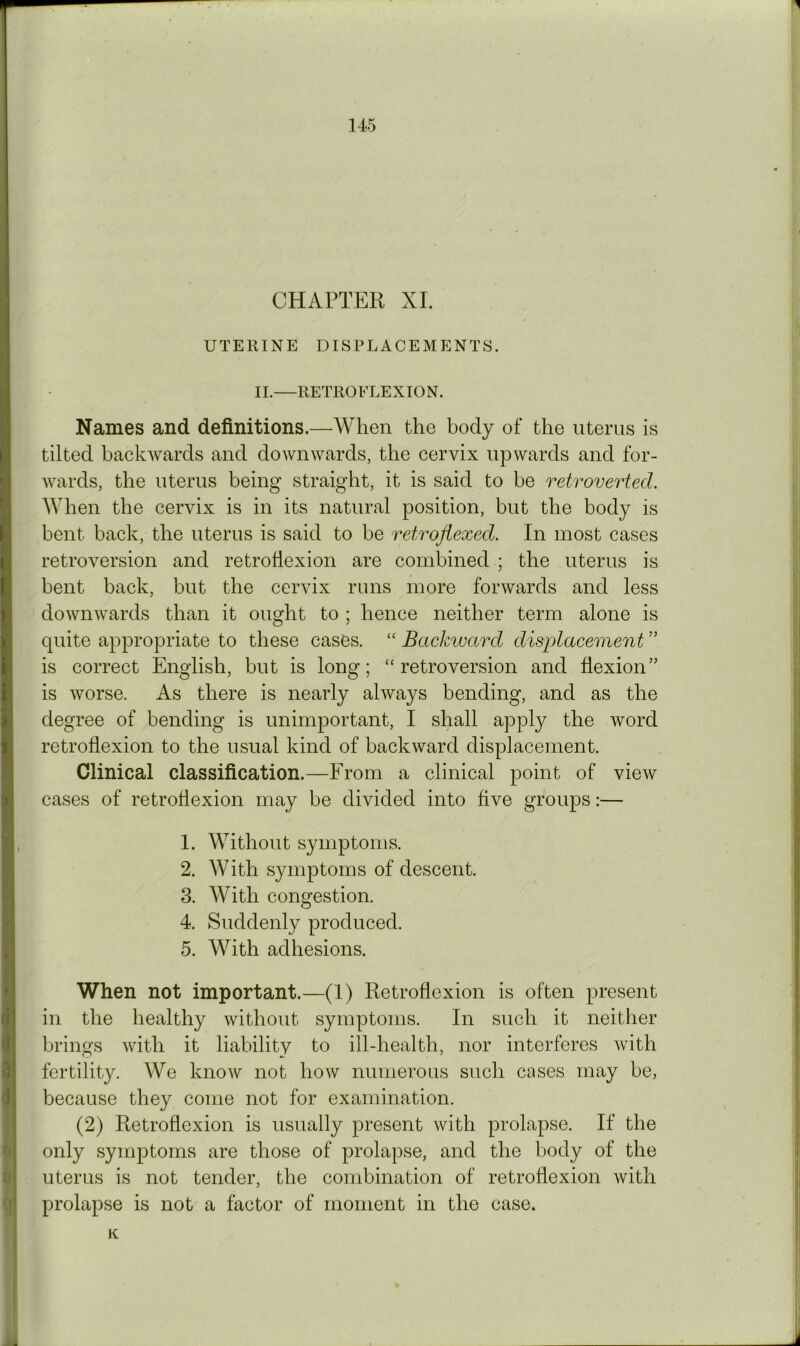 CHAPTER XL UTERINE DISPLACEMENTS. II.—RETROFLEXION. Names and definitions.—When the body of the uterus is tilted backwards and downwards, the cervix upwards and for- Avards, the uterus being straight, it is said to be retroverted. When the cervix is in its natural position, but the body is bent back, the uterus is said to be refrqfiexed. In most cases retroversion and retroflexion are combined ; the uterus is bent back, but the cervix runs more forwards and less downwards than it ought to ; hence neither term alone is quite appropriate to these cases. “ Backward displacement ” is correct English, but is long; “retroversion and flexion” is Avorse. As there is nearly ahvays bending, and as the degree of bending is unimportant, I shall apply the word retroflexion to the usual kind of backAvard displacement. Clinical classification.—From a clinical point of vicAv cases of retroflexion may be divided into five groups:— 1. Without symptoms. 2. With symptoms of descent. 3. With congestion. 4. Suddenly produced. 5. With adhesions. When not important.—(1) Retroflexion is often present in the healthy Avithout symptoms. In such it neither brings Avith it liability to ill-health, nor interferes Avith fertility. We knoAV not how numerous such cases may be, because they come not for examination. (2) Retroflexion is usually present Avith prolapse. If the only symptoms are those of prolapse, and the body of the uterus is not tender, the combination of retroflexion Avith prolapse is not a factor of moment in the case. K j