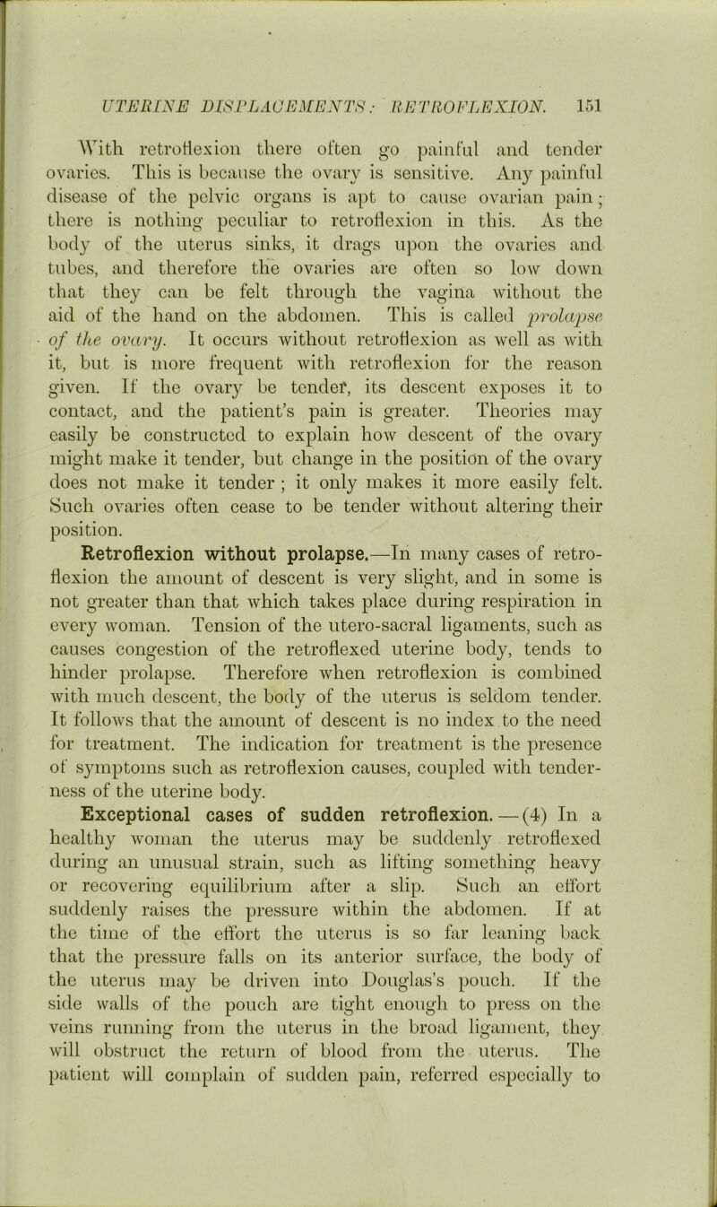 With retroliexion there often go painful and tender ovaries. This is because the ovary is sensitive. Any painful disease of the pelvic organs is apt to cause ovarian pain; there is nothing peculiar to retroliexion in this. As the bod}^ of the uterus sinks, it drags upon the ovaries and tubes, and therefore the ovaries are often so low down that they can be felt through the vagina without the aid of the hand on the abdomen. This is called 'prolwpse of the ovary. It occurs without retroflexion as well as with it, but is more frequent with retroflexion for the reason given. If the ovary be tender, its descent exposes it to contact, and the patient’s pain is greater. Theories may easily be constructed to explain how descent of the ovary might make it tender, but change in the position of the ovary does not make it tender ; it only makes it more easily felt. Such ovaries often cease to be tender without altering their position. Retroflexion without prolapse.—In many cases of retro- flexion the amount of descent is very slight, and in some is not greater than that which takes place during respiration in every woman. Tension of the utero-sacral ligaments, such as causes congestion of the retroflexed uterine body, tends to hinder prolapse. Therefore when retroflexion is combined with much descent, the body of the uterus is seldom tender. It follows that the amount of descent is no index to the need for treatment. The indication for treatment is the presence of symptoms such as retroflexion causes, coupled with tender- ness of the uterine body. Exceptional cases of sudden retroflexion. — (4) In a healthy woman the uterus may be suddenly retroflexed during an unusual strain, such as lifting something heavy or recovering equilibrium after a slip. Such an effort suddenly raises the pressure within the abdomen. If at the time of the effort the uterus is so far leaning back that the pressure falls on its anterior surface, the body of the uterus may be driven into Douglas’s pouch. If the side walls of the pouch are tight enough to press on the veins running from the uterus in the broad ligament, they will obstruct the return of blood from the uterus. The patient will complain of sudden pain, referred especially to