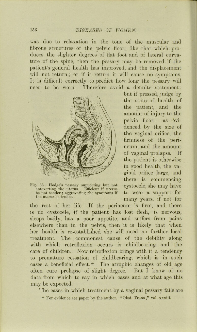 was clue to relaxation in the tone of the inuscular and fibrous structures of the pelvic floor, like that which pro- duces the slighter degrees of flat foot and of lateral curva- ture of the spine, then the pessary may be removed if the patient’s general health has improved, and the displacement will not return ; or if it return it will cause no symptoms. It is difficult correctly to predict how long the pessary will need to be worn. Therefore avoid a definite statement; but if pressed, judge by the state of health of the patient, and the amount of injury to the pelvic floor — as evi- denced by the size of the vaginal orifice, the firmness of the peri- neum, and the amount of vaginal prolapse. If the patient is otherwise in good health, the va- ginal orifice large, and there is commencing cystocele, she may have to wear a support for many years, if not for the rest of her life. If the perineum is firm, and there is no cystocele, if the patient has lost flesh, is nervous, sleeps badly, has a poor appetite, and suffers from pains elsewhere than in the pelvis, then it is likely that when her health is re-established she will need no further local treatment. The commonest cause of the debility along with which retroflexion occurs is childbearing and the care of children. Now retroflexion brings with it a tendency to premature cessation of childbearing, which is in such cases a beneficial effect.* The atrophic changes of old age often cure prolapse of slight degree. But I know of no data from which to say in which cases and at what age this may be expected. The cases in which treatment by a vaginal pessary fails are * For evidence see paper by the author, “ Obst. Tmns.,” vol. xx.xiii. Fig. 03.—Hodge’s pessary supporting but not anteverting the uterus. Efficient if uterus be not tender ; aggravating the symptoms if the uterus be tender.