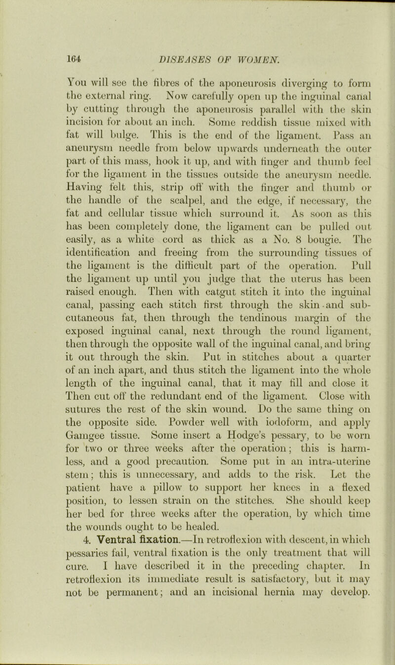 You will see the fibres of the aponeurosis diverging- to form the external ring. Now carefully open up the inguinal canal by cutting through the aponeurosis parallel with the skin incision for about an inch. Some reddish tissue mixed Avith fat will bulge. This is the end of the ligament. Pass an aneurysm needle from below upwards underneath the outer part of this mass, hook it up, and with finger and thumb feel for the ligament in the tissues outside the aneurysm needle. Having felt this, strip off with the finger and thurnlj or the handle of the scalpel, and the edge, if necessary, the fat and cellular tissue which surround it. As soon as this has been completely done, the ligament can be pulled out easily, as a Avhite cord as thick as a No. 8 bougie. The identification and freeing from the surrounding tissues of the ligament is the difficult part of the operation. Pull the ligament up until you judge that the uterus has been raised enough. Then Avith catgut stitch it into the inguinal canal, passing each stitch first through the skin ■ and sub- cutaneous fat, then through the tendinous margin of the exposed inguinal canal, next through the round ligament, then through the opposite Avail of the inguinal canal, and bring it out through the skin. Put in stitches about a quarter of an inch apart, and thus stitch the ligament into the Avhole length of the inguinal canal, that it may fill and close it Then cut off the redundant end of the ligament. Close Avith sutures the rest of the skin Avound. Do the same thing on the opposite side. PoAvder Avell Avith iodoform, and apply Gamgee tissue. Some insert a Hodge’s pessary, to be Avorn for tAvo or three weeks after the operation; this is harm- less, and a good precaution. Some put in an intra-uterine stem; this is unnecessary, and adds to the risk. Let the patient have a pilloAv to support her knees in a flexed position, to lessen strain on the stitches. She should keep her bed for three Aveeks after the operation, by A\diich time the wounds ought to be healed. 4. Ventral fixation.—In retroflexion Avith descent, in Avhich pessaries fail, ventral fixation is the only treatment that Avill cure. I have described it in the preceding chapter. In retroflexion its immediate result is satisfactoiy, but it may not be permanent; and an incisional hernia may develop.