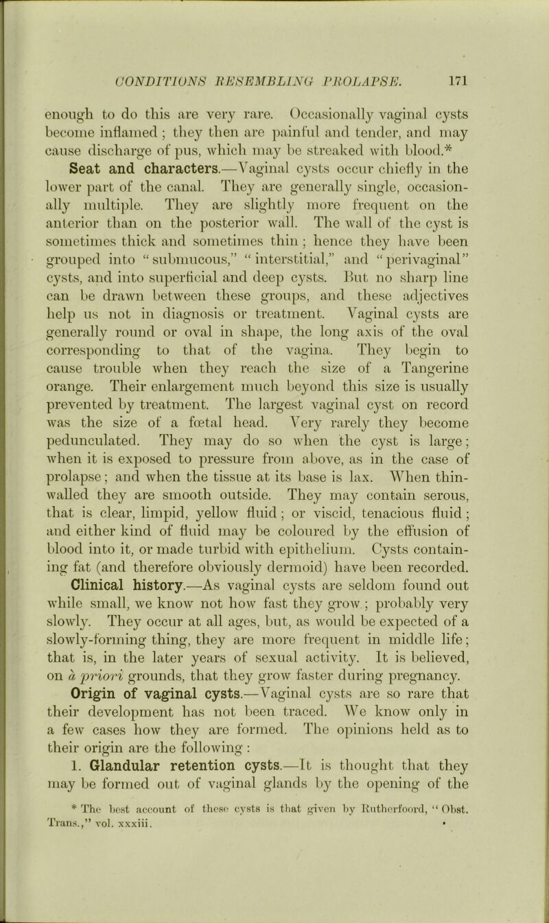 enough to do this are very rare. Occasionally vaginal cysts become inflamed ; they then are painful and tender, and may cause discharge of pus, which may be streaked with blood.* Seat and characters.—Vaginal cysts occur chiefly in the lower part of the canal. They are generally single, occasion- ally multiple. They are slightly more frequent on the anterior than on the posterior wall. The wall of the cyst is sometimes thick and sometimes thin ; hence they have been grouped into “submucous,” “interstitial,” and “perivaginal” cysts, and into superficial and deep cysts. But no sharp line can be drawn between these groups, and these adjectives help us not in diagnosis or treatment. Vaginal cysts are generally round or oval in shape, the long axis of the oval corresponding to that of the vagina. They begin to cause trouble when they reach the size of a Tangerine orange. Their enlargement much beyond this size is usually prevented by treatment. The largest vaginal cyst on record was the size of a foetal head. A'^ery rarely they become pedunculated. They may do so when the cyst is large; when it is exposed to pressure from above, as in the case of prolapse; and when the tissue at its base is lax. When thin- walled they are smooth outside. They may contain serous, that is clear, limpid, yellow fluid ; or viscid, tenacious fluid; and either kind of fluid may be coloured by the effusion of blood into it, or made turbid with epithelium. Cysts contain- ing fat (and therefore obviously dermoid) have been recorded. Clinical history.—As vaginal cysts are seldom found out while small, we know not how fast they grow.; probably very slowly. They occur at all ages, but, as would be expected of a slowly-forming thing, they are more frequent in middle life; that is, in the later years of sexual activity. It is believed, on a 'priori grounds, that they grow faster during pregnancy. Origin of vaginal cysts.—Vaginal cysts are so rare that their development has not been traced. We know only in a few cases how they are formed. The opinions held as to their origin are the following : 1. Glandular retention cysts.—It is thought that they may be formed out of viiginal glands by the opening of the * The host account of these cysts is that i>-ivcn hy liutherfoovd, “ Ohst. Trans.,” vol. xxxiii. *